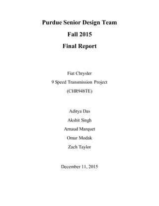 Purdue Senior Design Team
Fall 2015
Final Report
Fiat Chrysler
9 Speed Transmission Project
(CHR948TE)
Aditya Das
Akshit Singh
Arnaud Marquet
Omar Modak
Zach Taylor
December 11, 2015
 