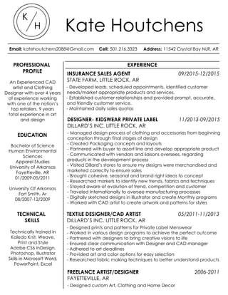 PROFESSIONAL
PROFILE
EXPERIENCE
INSURANCE SALES AGENT 09/2015-12/2015
STATE FARM, LITTLE ROCK, AR
- Developed leads, scheduled appointments, identified customer
needs/market appropriate products and services.
- Established customer relationships and provided prompt, accurate,
and friendly customer service.
- Maintained daily sales quotas
DESIGNER- KIDSWEAR PRIVATE LABEL 11/2013-09/2015
DILLARD’S INC. LITTLE ROCK, AR
- Managed design process of clothing and accessories from beginning
conception through final stages of design
- Created Packaging concepts and layouts
- Partnered with buyer to assort line and develop appropriate product
- Communicated with vendors and liaisons oversees, regarding
products in the development process
- Visited Dillard’s stores to ensure my designs were merchandised and
marketed correctly to ensure sales
- Brought cohesive, seasonal and brand right ideas to concept
- Researched markets to identify new trends, fabrics and techniques
- Stayed aware of evolution of trend, competition and customer
- Traveled Internationally to oversee manufacturing processes
- Digitally sketched designs in Illustrator and create Monthly programs
- Worked with CAD artist to create artwork and patterns for styles
TEXTILE DESIGNER/CAD ARTIST 05/2011-11/2013
DILLARD’S INC. LITTLE ROCK, AR
- Designed prints and patterns for Private Label Menswear
- Worked in various design programs to achieve the perfect outcome
- Partnered with designers to bring creative visions to life
- Ensured clear communication with Designer and CAD manager
- Adhered to art deadlines
- Provided art and color options for easy selection
- Researched fabric making techniques to better understand products
An Experienced CAD
artist and Clothing
Designer with over 4 years
of experience working
with one of the nation’s
top retailers. 9 years
total experience in art
and design
EDUCATION
Bachelor of Science
Human Environmental
Sciences
Apparel Studies
University of Arkansas
Fayetteville, AR
01/2009-05/2011
University Of Arkansas
Fort Smith, Ar
08/2007-12/2009
TECHNICAL
SKILLS
Technically trained in
Kaledo Knit, Weave,
Print and Style
Adobe CS6 InDesign,
Photoshop, Illustrator
Skills in Microsoft Word,
PowerPoint, Excel
FREELANCE ARTIST/DESIGNER 2006-2011
FAYETTEVILLE, AR
- Designed custom Art, Clothing and Home Decor
K
H Kate Houtchens
Email: katehoutchens2088@Gmail.com Cell: 501.216.3323 Address: 11542 Crystal Bay NLR, AR
SENIOR DESIGNER- INFANT PRIVATE LABEL 11/2013-PRESENT
DILLARD’S, INC. LITTLE ROCK, AR
--Create Packaging using various design programs
--Partner with buyer to assort line and develop product appropriate for
business needs.
-Communicate with vendors and liasons oversees, regarding products in
the development process
--Visit Dillard’s stores to ensure that all of my designs are merchandised
and marketed correctly
--Bring cohesive, seasonal and brand right ideas to concept
--Manage design process from beginning conception through final
stages of design until it is delivered to stores
--Research markets to identify new trends, fabrics and techniques
--Stay aware of evolution of trend, competition and customer
--Travel Internationally to oversee manufacturing processes
--Sketch designs in Illustrator and create Monthly programs
--Work with CAD artist to create artwork and patterns for styles
TEXTILE DESIGNER/CAD ARTIST 05/2011-11/2013
DILLARD’S, INC. LITTLE ROCK, AR
--Designed prints and patterns for Private Label Menswear
--Worked in Various design programs to achieve the perfect outcome
--Worked with designers to bring creative visions to life
--Ensured clear communication with Designer and CAD manager
--Adhered to art deadlines
--Provided art and color options for easy selction
--Researched fabric making techniques to better understand products
FREELANCE ARTIST/ DESIGNER 2007-2011
FAYETTEVILLE, AR
--Designed custom Art, Clothing and Home Decor
--Found innovative ways to achieve design
--Held meetings to make sure all communication was clear and that
design expectations were met
An Experienced CAD
artist and Clothing
Designer with 4 years
of experience working
with one of the
nations top retailers. 8
years total experience
in art and design
ExperienceProfessional
Profile
Education
Bachelor of Science
Human Environmental
Sciences
Apparel Studies
University of Arkansas
Fayetteville, AR
01/2009-05/2011
University Of Arkansas
Fort Smith, Ar
08/2007-12/2009
Techinal Skills
Technically trained in
Kaledo Knit, Weave,
Print and Style
Adobe CS6 InDesign,
Photoshop, Illustrator
Skills in Microsoft Word,
Powerpoint, Excel
 