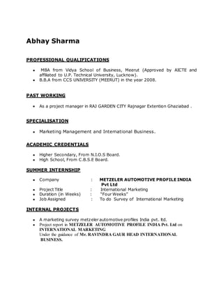 Abhay Sharma
PROFESSIONAL QUALIFICATIONS
● MBA from Vidya School of Business, Meerut (Approved by AICTE and
affiliated to U.P. Technical University, Lucknow).
● B.B.A from CCS UNIVERSITY (MEERUT) in the year 2008.
PAST WORKING
 As a project manager in RAJ GARDEN CITY Rajnagar Extention Ghaziabad .
SPECIALISATION
● Marketing Management and International Business.
ACADEMIC CREDENTIALS
● Higher Secondary, From N.I.O.S Board.
● High School, From C.B.S.E Board.
SUMMER INTERNSHIP
● Company : METZELER AUTOMOTIVE PROFILE INDIA
Pvt Ltd
● Project Title : International Marketing
● Duration (in Weeks) : “Four Weeks”
● Job Assigned : To do Survey of International Marketing
INTERNAL PROJECTS
● A marketing survey metzeler automotive profiles India pvt. ltd.
● Project report in METZELER AUTOMOTIVE PROFILE INDIA Pvt. Ltd on
INTERNATIONAL MARKETING
Under the guidance of Mr. RAVINDRA GAUR HEAD INTERNATIONAL
BUSINESS.
 