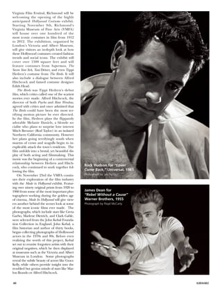 48 ALBEMARLE
Virginia Film Festival, Richmond will be
welcoming the opening of the highly
anticipated Hollywood Costume exhibit.
Starting November 9th, Richmond’s
Virginia Museum of Fine Arts (VMFA)
will house over one hundred of the
most iconic costumes in film from 1912
to 2012. The exhibition, organized by
London’s Victoria and Albert Museum,
will give visitors an in-depth look at how
these Hollywood costumes created fashion
trends and social icons. The exhibit will
cover over 1500 square feet and will
feature costumes from Superman, The
Seven Year Itch, Taxi Driver, and even Tippi
Hedren’s costume from The Birds. It will
also include a dialogue between Alfred
Hitchcock and famed costume designer
Edith Head.
The Birds was Tippi Hedren’s debut
film, which critics called one of the scariest
movies ever made. Alfred Hitchcock, the
director of both Psycho and Rear Window,
agreed with critics and once admitted that
The Birds could have been the most ter-
rifying motion picture he ever directed.
In the film, Hedren plays the flippantly
adorable Melanie Daniels, a blonde so-
cialite who plans to surprise love interest
Mitch Brenner (Rod Taylor) in an isolated
Northern California community. However
her plans going terrifyingly south when
swarms of crows and seagulls begin to in-
explicably attack the town’s residents. The
film unfolds into a brutal, yet beautiful dis-
play of both acting and filmmaking. This
movie was the beginning of a controversial
relationship between Hedren and Hitch-
cock, who continued to work together fol-
lowing the film.
On November 23rd the VMFA contin-
ues their exploration of the film industry
with the Made in Hollywood exhibit. Featur-
ing over ninety original prints from 1920 to
1960 from some of the most important pho-
tographers working during the golden age
of cinema, Made In Hollywood will give view-
ers another behind the scenes look at some
of the most iconic films ever made. The
photographs, which include stars like Greta
Garbo, Marlene Dietrich, and Clark Gable,
were selected from the John Kobal Founda-
tion Collection in England. John Kobal, a
film historian and author of thirty books,
began collecting photographs of Hollywood
actors in the 1970s and 80s. Before even
realizing the worth of this project, Kobal
set out to reunite forgotten artists with their
original negatives, which he then displayed
at museums such as the Victoria and Albert
Museum in London. Some photographs
reveal the subtle beauty of actors like Grace
Kelly, while others provide insight into the
troubled but genius minds of stars like Mar-
lon Brando or Alfred Hitchcock.
James Dean for
“Rebel Without a Cause”
Warner Brothers, 1955
Photograph by Floyd McCarty
Rock Hudson for “Lover
Come Back,” Universal, 1961
Photograph by Leo Fuchs
 