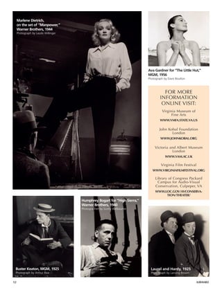 52 ALBEMARLE
Humphrey Bogart for “High Sierra,”
Warner Brothers, 1940
Photographer by Scotty Welbourne
Marlene Dietrich,
on the set of “Manpower,”
Warner Brothers, 1944
Photograph by Laszlo Willinger
Buster Keaton, MGM, 1925
Photograph by Arthur Rice
FOR MORE
INFORMATION
ONLINE VISIT:
Virginia Museum of
Fine Arts
WWW.VMFA.STATE.VA.US
John Kobal Foundation
London
WWW.JOHNKOBAL.ORG
Victoria and Albert Museum
London
WWW.VAM.AC.UK
Virginia Film Festival
WWW.VIRGINIAFILMFESTIVAL.ORG
Library of Congress Packard
Campus for Audio-Visual
Conservation, Culpeper, VA
WWW.LOC.GOV/AVCONSERVA-
TION/THEATER/
Ava Gardner for “The Little Hut,”
MGM, 1956
Photograph by Davis Boulton
Laurel and Hardy, 1925
Photograph by Lansing Brown
 