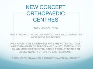 NEW CONCEPT
ORTHOPAEDIC
CENTRES
TURN KEY SOLUTION
NEW STANDARD CASUAL DESIGN FOOTWER WILL CHANGE THE
WORLD FOR THE BEETER
ONLY RARELY DOES A BUSINESS HAVE THE POTENTIAL TO SET
A NEW STANDARD OF SERVICE AND QUALITY, ESPECIALLY IN
AN INDUSTRY WHERE EVERY SINGLE PRODUCT BRINGS AN
ADDED QUALITY OF LIFE TO EACH CUSTOMER
PRODUCT SOON AVAILABLE ON NORTH AMERICAN MARKET
 