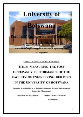 1
University of
Botswana
Faculty of Engineering and Technology
Department of Civil Engineering
Bachelor of Engineering-Construction Engineering and
Management
Course: CCB 514-FINAL PROJECT PROPOSAL
TITLE: MEASURING THE POST
OCCUPANCY PERFORMANCE OF THE
FACULTY OF ENGINEERING BUILDING
IN THE UNIVERSITY OF BOTSWANA
Submitted as part fulfilment of Bachelor Engineering Degree (Construction and
Engineering Management)
Supervisor: Dr A.Y. Adeyemi Student: Ofentse D. Matsetse
ID: 200901915
 