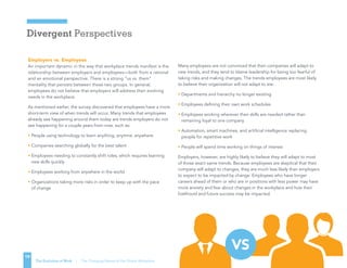 Divergent Perspectives
19
The Evolution of Work | The Changing Nature of the Global Workplace
Employers vs. Employees
An important dynamic in the way that workplace trends manifest is the
relationship between employers and employees—both from a rational
and an emotional perspective. There is a strong “us vs. them”
mentality that persists between these two groups. In general,
employees do not believe that employers will address their evolving
needs in the workplace.
As mentioned earlier, the survey discovered that employees have a more
short-term view of when trends will occur. Many trends that employees
already see happening around them today are trends employers do not
see happening for a couple years from now, such as:
• People using technology to learn anything, anytime, anywhere
• Companies searching globally for the best talent
• Employees needing to constantly shift roles, which requires learning
new skills quickly
• Employees working from anywhere in the world
• Organizations taking more risks in order to keep up with the pace
of change
Many employees are not convinced that their companies will adapt to
new trends, and they tend to blame leadership for being too fearful of
taking risks and making changes. The trends employees are most likely
to believe their organization will not adapt to are:
• Departments and hierarchy no longer existing
• Employees defining their own work schedules
• Employees working wherever their skills are needed rather than
remaining loyal to one company
• Automation, smart machines, and artificial intelligence replacing
people for repetitive work
• People will spend time working on things of interest
Employers, however, are highly likely to believe they will adapt to most
of those exact same trends. Because employees are skeptical that their
company will adapt to changes, they are much less likely than employers
to expect to be impacted by change. Employees who have longer
careers ahead of them or who are in positions with less power may have
more anxiety and fear about changes in the workplace and how their
livelihood and future success may be impacted.
VS
 