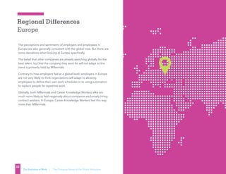 Regional Differences
Europe
22
The Evolution of Work | The Changing Nature of the Global Workplace
The perceptions and sentiments of employers and employees in
Europe are also generally consistent with the global view. But there are
some deviations when looking at Europe specifically.
The belief that other companies are already searching globally for the
best talent, but that the company they work for will not adapt to this
trend is primarily held by Millennials.
Contrary to how employers feel at a global level, employers in Europe
are not very likely to think organizations will adapt to allowing
employees to define their own work schedules or to using automation
to replace people for repetitive work.
Globally, both Millennials and Career Knowledge Workers alike are
much more likely to feel negatively about companies exclusively hiring
contract workers. In Europe, Career Knowledge Workers feel this way
more than Millennials. 
 