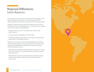 Regional Differences
Latin America
23
The Evolution of Work | The Changing Nature of the Global Workplace
The perceptions and sentiments of employers and employees in Latin
America are generally consistent with the global view, with the
following deviations noted when looking at Latin America specifically.
Globally, a negative sentiment toward the following trends is driven
primarily by Career Knowledge Workers; in Latin America, the negative
sentiment is mostly driven by Millennials:
• Employees having to learn new skills quickly in order to shift
roles constantly
• Companies searching globally for the best talent
• Technology enabling organizations to be proactive in adjusting the
performance of individuals and teams
Globally, it is primarily the Career Knowledge Workers who believe
many trends are already occurring. However, In Latin American, both
Career Knowledge Workers and Millennials believe the following
trends are already occurring:
• The belief that organizations are already taking more risks in order to
keep up with the pace of change (expressing a negative sentiment
toward this trend)
• The belief that organizations will not adapt to employees working
wherever their skills are needed rather than remaining loyal to
one company
 