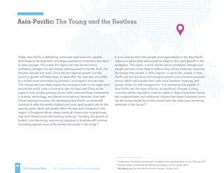 Asia-Pacific: The Young and the Restless
48
The Evolution of Work | The Changing Nature of the Global Workplace
Today, Asia-Pacific is defined by continued rapid economic growth,
technological development, and large populations of workers who tend
to skew younger. This makes the region not only excited about
workplace changes, but also largely well-equipped to handle them. For
the past decade and more, China has led regional growth, but the
country’s growth will likely begin to taper after the next year as it shifts
to a model more dominated by domestic consumption and services.
This change will most likely impact the workplace both in the region and
around the world. India is moving to take the lead over China as the
region’s most quickly growing country with continued large investments
in science, technology, and telecommunications industries. Even with
China’s slowing economy, the developing Asia-Pacific countries will
continue to offer the world’s highest and most rapid growth rate for the
next ten years, which will greatly affect the way work transpires in the
region. In Singapore alone, where nearly all citizens own smartphones,
high tech infrastructure will continue evolving.26
Similarly, the growth of
biotech, manufacturing, and mining industries in Australia will continue
innovating against many of the trends mentioned in this study.27
It is no surprise then that people and organizations in the Asia-Pacific
region are particularly well-poised to adapt to this rapid growth in the
workplace. This region is more excited about workplace changes and
people are even more likely to believe they will be positively impacted
by change than people in other regions. In particular, people in Asia-
Pacific are excited about technological growth and increased personal
choice, which will provide them with more freedom, meaning, and
greater ability for self-management. It is interesting that people in
Asia-Pacific see this type of future, as significant changes in many
countries will be required in order to realize it. Rigid hierarchies, family-
led conglomerates, and traditional cultures that impact business norms
are all environmental forces that would favor the status quo remaining
dominant in the future.28
26
TodayOnline, Smartphone penetration in Singapore the highest globally: Survey, February 2015
27
BusinessInsider, 6 trends that will define the workplace in 2015, January 2015
28
WorldBank.org, East Asia Pacific Economic Update, October 2015
 