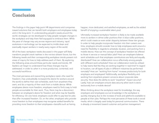The Evolution of Work | The Changing Nature of the Global Workplace
Conclusion
58
The findings in this paper help point HR departments and companies
toward solutions that can benefit both employers and employees today
and in the long-term. In understanding people’s needs around the
world, strategies can be developed to help people navigate changes in
the workplace and help them feel equipped to embrace them. While
the pace of change may vary across regions and industry, rapid
evolutions in technology can be expected to trickle down and
eventually impact workers in nearly every region of the world.
All of the basic workplace needs discussed in this paper will likely
transform people’s work realities in the not-too-distant future, but the
following needs and their corresponding workplace trends present rich
areas of inquiry for how to help address each of them. By exploring
the following areas around these particular needs and trends, HR
leaders can begin to understand how these changes may be
addressed, in order to usher in a more productive, contented, and
successful workforce.
The most pervasive and overarching workplace need—the need for
freedom—has undoubtedly increased the desire for workers around
the world to define their own schedules, work from anywhere they
want, and do a majority of their work from a mobile device. While
employees desire more freedom, employers need to find a way to hold
people accountable for their work. Thus, there may be a disconnect
between an employee’s desire for freedom and what may be feasible
for efficiency. On one hand, employers could offer to pay less for jobs
that offer increased freedom. Or, on the other, employers who provide
more freedom to their employees may recognize added benefits for
providing more freedom to their employees—benefits such as having
happier, more dedicated, and satisfied employees, as well as the added
benefit of enjoying a sustainable talent pool.
Ultimately increased workplace freedom is likely to be made available
more to workers in white-collar positions than in blue-collar positions,
which could create an even wider disparity between these two groups.
In order to help people incorporate freedom into their careers over
time, employers should consider how to help employees work around a
need for flexibility in regards to schedule, location, and working from a
mobile device. How can the concept of workplace freedom be offered
to those in service or manual labor jobs? How can employers balance
work schedules such that employee contributions are fairly and equally
distributed? How can collaboration occur effectively among people
with different work schedules? How can collaboration tools be utilized
to help teams feel like they are working together in real-time? In regard
to location, can all types of jobs in different industries be performed
remotely? How can “working from home” increase productivity for both
employers and employees? Additionally, workplace flexibility and
working from anywhere present concerns about corporate data
security. How does the ability to work “anywhere” impact security?
Lastly, how can employers ensure data security when work is done
exclusively from a mobile device?
When thinking about the workplace need for knowledge, the way
employers and employees accrue knowledge in the workplace is
quickly changing due to the increase of tools and platforms available to
people at their jobs. Perhaps the most pervasive of these tools is social
media, which is largely used today for personal communication. There
is already a movement toward customer and partner management
 
