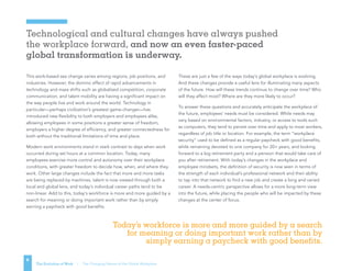 6
Technological and cultural changes have always pushed
the workplace forward, and now an even faster-paced
global transformation is underway.
6
The Evolution of Work | The Changing Nature of the Global Workplace
This work-based sea change varies among regions, job positions, and
industries. However, the domino effect of rapid advancements in
technology and mass shifts such as globalized competition, corporate
communication, and talent mobility are having a significant impact on
the way people live and work around the world. Technology in
particular—perhaps civilization’s greatest game-changer—has
introduced new flexibility to both employers and employees alike,
allowing employees in some positions a greater sense of freedom,
employers a higher degree of efficiency, and greater connectedness for
both without the traditional limitations of time and place.
Modern work environments stand in stark contrast to days when work
occurred during set hours at a common location. Today, many
employees exercise more control and autonomy over their workplace
conditions, with greater freedom to decide how, when, and where they
work. Other large changes include the fact that more and more tasks
are being replaced by machines, talent is now viewed through both a
local and global lens, and today’s individual career paths tend to be
non-linear. Add to this, today’s workforce is more and more guided by a
search for meaning or doing important work rather than by simply
earning a paycheck with good benefits.
These are just a few of the ways today’s global workplace is evolving.
And these changes provide a useful lens for illuminating many aspects
of the future. How will these trends continue to change over time? Who
will they affect most? Where are they more likely to occur?
To answer these questions and accurately anticipate the workplace of
the future, employees’ needs must be considered. While needs may
vary based on environmental factors, industry, or access to tools such
as computers, they tend to persist over time and apply to most workers,
regardless of job title or location. For example, the term “workplace
security” used to be defined as a regular paycheck with good benefits,
while remaining devoted to one company for 20+ years, and looking
forward to a big retirement party and a pension that would take care of
you after retirement. With today’s changes in the workplace and
employee mindsets, the definition of security is now seen in terms of
the strength of each individual’s professional network and their ability
to tap into that network to find a new job and create a long and varied
career. A needs-centric perspective allows for a more long-term view
into the future, while placing the people who will be impacted by these
changes at the center of focus.
Today’s workforce is more and more guided by a search
for meaning or doing important work rather than by
simply earning a paycheck with good benefits.
 