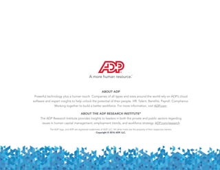 ABOUT ADP
Powerful technology plus a human touch. Companies of all types and sizes around the world rely on ADP’s cloud
software and expert insights to help unlock the potential of their people. HR. Talent. Benefits. Payroll. Compliance.
Working together to build a better workforce. For more information, visit ADP.com.
ABOUT THE ADP RESEARCH INSTITUTE®
The ADP Research Institute provides insights to leaders in both the private and public sectors regarding
issues in human capital management, employment trends, and workforce strategy. ADP.com/research
The ADP logo, and ADP are registered trademarks of ADP, LLC. All other marks are the property of their respective owners.
Copyright © 2016 ADP, LLC.
 