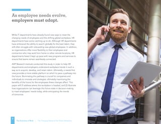As employee needs evolve,
employers must adapt.
7
The Evolution of Work | The Changing Nature of the Global Workplace
While IT departments have already found new ways to meet the
changing needs of employees and the shifting global workplace, HR
departments have some catching up to do. Although HR departments
have embraced the ability to search globally for the best talent, they
still often struggle with onboarding new global employees. In addition,
as organizations offer more flexibility to their employees and
contractors who may work from home or other remote locations, HR
departments haven’t kept up pace with new programs and services to
ensure that teams remain seamlessly connected.
ADP Research Institute conducted this study in order to help HR
departments and employers understand workplace trends in such a
way as to acquire, develop, and retain talent. Ultimately, a needs-first
view provides a more stable platform on which to pave a pathway into
the future. Illuminating this pathway is crucial for companies and
individuals to innovate and strategize, ultimately maximizing the
benefits of the future for the employees these changes affect. This
paper will (1) address where the workplace is headed, and (2) illustrate
how organizations can leverage this future state in decision-making
to meet employees’ needs today, while anticipating the trends
of tomorrow.
 