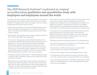 The ADP Research Institute®
conducted an original
groundbreaking qualitative and quantitative study with
employers and employees around the world.
The Evolution of Work | The Changing Nature of the Global Workplace
9
Throughout this study, significant emphasis was placed on incorporating
diverse perspectives to provide a well-rounded view of how the global
workplace is changing and will continue to change in the future. Some of
the key audiences that were examined include:
• People living and working in the four major developed regions of the
world—especially the emerging markets in Latin America and Asia-
Pacific—to understand how different regions perceive and/or lead the
charge for change.
• Both employers and employees were surveyed to explore the extent to
which the two sides differ in their perspectives.
• A cross-section of age groups, including Millennials (defined in this
study as those aged 18-34 who have been working for fewer than five
years and are in junior to mid-level positions); Career Knowledge
Workers (those aged 30+ who have been working for five or more
years and are in junior to mid-level positions), and Senior Executives
(those who are in senior-level positions, regardless of the number of
years of experience) to gain insight as to how human needs manifest
differently depending on a person’s career tenure or position.
• Employees of smaller companies (250 to 1,000 employees) and larger
companies (1,000+ employees) to examine how company size impacts
the evolution of trends.
• White-collar and non-white-collar workers to explore how trends and
individual needs differ depending on the type of work a person does.
[Note that this study surveyed 90 percent white-collar employees and
10 percent non-white-collar employees, the sample of which provided
a readable base upon which to draw key insights.]
At the onset of this study, an extensive review of existing research on the
future of work, as well as interactive qualitative discussions with
employers and employees from across the globe were conducted. This
helped form the basis of understanding for the full set of workplace
trends already occurring or beginning to take shape. It also provided
initial insight into the deeper human needs driving many of these trends.
To build upon this initial understanding, full-scale quantitative research
was launched to discern the extent to which certain trends are
happening today or are expected to happen in the future, how trends
will impact individuals, and the connection between each trend and
deeper human needs among each audience.
The following reflects the study specifications for the quantitative work:
• 15-minute online survey was conducted from April 16 to May 5, 2015;
ADP was not identified as the study sponsor.
• The sample was n=2,403 interviews across four regions (North
America, Europe, Latin America, and Asia-Pacific).
• The study was translated into the native language of each country.
• The respondent profile included men and women aged 18 or older
with a full- or part-time job at a company with 250 or more employees.
• Countries surveyed included the United States, Canada, Mexico, Brazil,
Chile, the United Kingdom, France, Germany, Netherlands, Australia,
China, India, and Singapore.
 