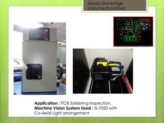 Application : PCB Soldering Inspection.
Machine Vision System Used : IS-7020 with
Co-Axial Light arrangement
PCB
Minda-Stoneridge
Instruments Limited
 