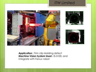 ITW Limited
Application : Trim clip Molding defect
Machine Vision System Used : IS-5100, and
integrate with Fanuc robot
 