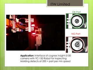 Application: Interface of cognex insight-5100
camera with YC-150 Robot for inspecting
Molding defects at 200 + part per min speed
OK Part
NG Part
ITW Limited
 