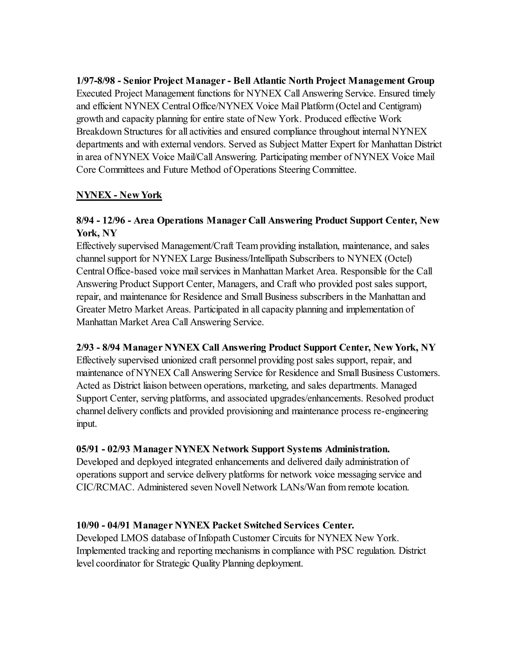 1/97-8/98 - Senior Project Manager - Bell Atlantic North Project Management Group
Executed Project Management functions for NYNEX Call Answering Service. Ensured timely
and efficient NYNEX Central Office/NYNEX Voice Mail Platform (Octel and Centigram)
growth and capacity planning for entire state of New York. Produced effective Work
Breakdown Structures for all activities and ensured compliance throughout internal NYNEX
departments and with external vendors. Served as Subject Matter Expert for Manhattan District
in area of NYNEX Voice Mail/Call Answering. Participating member of NYNEX Voice Mail
Core Committees and Future Method of Operations Steering Committee.
NYNEX - New York
8/94 - 12/96 - Area Operations Manager Call Answering Product Support Center, New
York, NY
Effectively supervised Management/Craft Team providing installation, maintenance, and sales
channel support for NYNEX Large Business/Intellipath Subscribers to NYNEX (Octel)
Central Office-based voice mail services in Manhattan Market Area. Responsible for the Call
Answering Product Support Center, Managers, and Craft who provided post sales support,
repair, and maintenance for Residence and Small Business subscribers in the Manhattan and
Greater Metro Market Areas. Participated in all capacity planning and implementation of
Manhattan Market Area Call Answering Service.
2/93 - 8/94 Manager NYNEX Call Answering Product Support Center, New York, NY
Effectively supervised unionized craft personnel providing post sales support, repair, and
maintenance of NYNEX Call Answering Service for Residence and Small Business Customers.
Acted as District liaison between operations, marketing, and sales departments. Managed
Support Center, serving platforms, and associated upgrades/enhancements. Resolved product
channel delivery conflicts and provided provisioning and maintenance process re-engineering
input.
05/91 - 02/93 Manager NYNEX Network Support Systems Administration.
Developed and deployed integrated enhancements and delivered daily administration of
operations support and service delivery platforms for network voice messaging service and
CIC/RCMAC. Administered seven Novell Network LANs/Wan from remote location.
10/90 - 04/91 Manager NYNEX Packet Switched Services Center.
Developed LMOS database of Infopath Customer Circuits for NYNEX New York.
Implemented tracking and reporting mechanisms in compliance with PSC regulation. District
level coordinator for Strategic Quality Planning deployment.
 