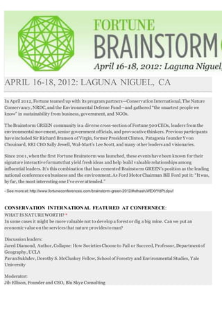 APRIL 16-18, 2012: LAGUNA NIGUEL, CA
In April 2012, Fortune teamed up with its program partners—ConservationInternational, The Nature
Conservancy, NRDC, and the Environmental Defense Fund—and gathered “the smartest people we
know” in sustainability from business, government, and NGOs.
The Brainstorm GREEN community is a diverse cross-sectionof Fortune 500 CEOs, leaders fromthe
environmentalmovement, senior government officials, and provocative thinkers. Previousparticipants
have included Sir Richard Branson of Virgin, former President Clinton, Patagonia founder Yvon
Chouinard, REI CEO Sally Jewell, Wal-Mart’s Lee Scott, and many other leadersand visionaries.
Since 2001, when the first Fortune Brainstorm was launched, these eventshave been known for their
signature interactive formatsthat yield freshideas and help build valuable relationships among
influential leaders. It’s this combination that has cemented Brainstorm GREEN’s position as the leading
national conference onbusiness and the environment. As Ford Motor Chairman Bill Ford put it: “It was,
by far, the most interesting one I’ve ever attended.”
- See more at: http://www.fortuneconferences.com/brainstorm-green-2012/#sthash.WEXYYdPt.dpuf
CONSERVATION INTERNATIONAL FEATURED AT CONFERNECE:
WHAT IS NATUREWORTH? *
In some cases it might be more valuable not to developa forest or dig a big mine. Can we put an
economic value on the servicesthat nature providesto man?
Discussion leaders:
Jared Diamond, Author, Collapse: How SocietiesChoose to Fail or Succeed, Professor, Department of
Geography, UCLA
PavanSukhdev, Dorothy S. McCluskey Fellow, Schoolof Forestry and Environmental Studies, Yale
University
Moderator:
Jib Ellison, Founder and CEO, Blu Skye Consulting
 