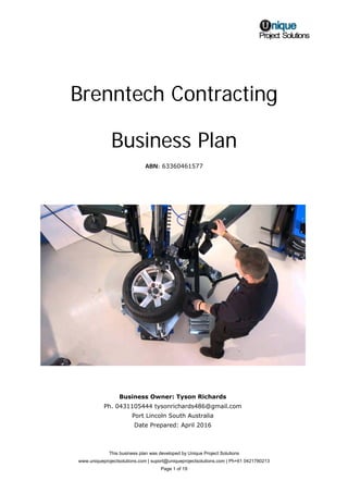 This business plan was developed by Unique Project Solutions
www.uniqueprojectsolutions.com | suport@uniqueprojectsolutions.com | Ph+61 0421780213
Page 1 of 19
Brenntech Contracting
Business Plan
ABN: 63360461577
Business Owner: Tyson Richards
Ph. 0431105444 tysonrichards486@gmail.com
Port Lincoln South Australia
Date Prepared: April 2016
 