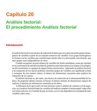 Capítulo 20
Análisis factorial:
El procedimiento Análisis factorial
Introducción
El análisis factorial es una técnica de reducción de datos que sirve para encontrar grupos homo-
géneos de variables a partir de un conjunto numeroso de variables. Esos grupos homogéneos
se forman con las variables que correlacionan mucho entre sí y procurando, inicialmente, que
unos grupos sean independientes de otros.
Cuando recogemos un gran número de variables de forma simultánea, como por ejemplo
enuncuestionariodesatisfacciónlaboral,podemosestarinteresadosenaveriguarsilaspregun-
tas del cuestionario se agrupan de alguna forma característica. Aplicando un análisis factorial
a las respuestas de los sujetos podemos encontrar grupos de variables con significado común
y conseguir de esta manera reducir el número de dimensiones necesarias para explicar las
respuestas de los sujetos.
El análisis factorial es, por tanto, una técnica de reducción de la dimensionalidad de los
datos. Su propósito último consiste en buscar el número mínimo de dimensiones capaces de
explicar el máximo de información contenida en los datos.
A diferencia de lo que ocurre en otras técnicas como el análisis de varianza o el de regre-
sión, en el análisis factorial todas las variables del análisis cumplen el mismo papel: todas ellas
son independientes en el sentido de que no existe a priori una dependencia conceptual de unas
variables sobre otras.
 