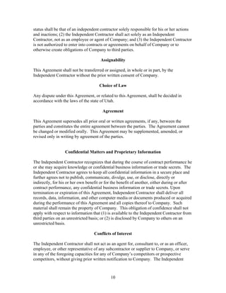 status shall be that of an independent contractor solely responsible for his or her actions
and inactions; (2) the Independent Contractor shall act solely as an Independent
Contractor, not as an employee or agent of Company; and (3) the Independent Contractor
is not authorized to enter into contracts or agreements on behalf of Company or to
otherwise create obligations of Company to third parties.

                                       Assignability

This Agreement shall not be transferred or assigned, in whole or in part, by the
Independent Contractor without the prior written consent of Company.

                                      Choice of Law

Any dispute under this Agreement, or related to this Agreement, shall be decided in
accordance with the laws of the state of Utah.

                                        Agreement

This Agreement supersedes all prior oral or written agreements, if any, between the
parties and constitutes the entire agreement between the parties. The Agreement cannot
be changed or modified orally. This Agreement may be supplemented, amended, or
revised only in writing by agreement of the parties.


                  Confidential Matters and Proprietary Information

The Independent Contractor recognizes that during the course of contract performance he
or she may acquire knowledge or confidential business information or trade secrets. The
Independent Contractor agrees to keep all confidential information in a secure place and
further agrees not to publish, communicate, divulge, use, or disclose, directly or
indirectly, for his or her own benefit or for the benefit of another, either during or after
contract performance, any confidential business information or trade secrets. Upon
termination or expiration of this Agreement, Independent Contractor shall deliver all
records, data, information, and other computer media or documents produced or acquired
during the performance of this Agreement and all copies thereof to Company. Such
material shall remain the property of Company. This obligation of confidence shall not
apply with respect to information that (1) is available to the Independent Contractor from
third parties on an unrestricted basis; or (2) is disclosed by Company to others on an
unrestricted basis.

                                   Conflicts of Interest

The Independent Contractor shall not act as an agent for, consultant to, or as an officer,
employee, or other representative of any subcontractor or supplier to Company, or serve
in any of the foregoing capacities for any of Company’s competitors or prospective
competitors, without giving prior written notification to Company. The Independent



                                            10
 