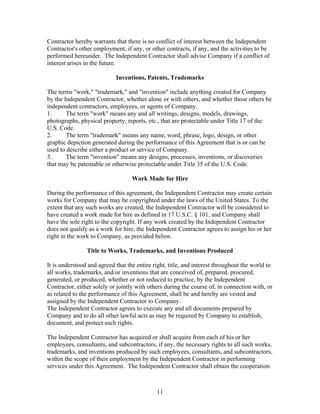 Contractor hereby warrants that there is no conflict of interest between the Independent
Contractor's other employment, if any, or other contracts, if any, and the activities to be
performed hereunder. The Independent Contractor shall advise Company if a conflict of
interest arises in the future.

                            Inventions, Patents, Trademarks

The terms "work," "trademark," and "invention" include anything created for Company
by the Independent Contractor, whether alone or with others, and whether those others be
independent contractors, employees, or agents of Company.
1.      The term "work" means any and all writings, designs, models, drawings,
photographs, physical property, reports, etc., that are protectable under Title 17 of the
U.S. Code.
2.      The term "trademark" means any name, word, phrase, logo, design, or other
graphic depiction generated during the performance of this Agreement that is or can be
used to describe either a product or service of Company.
3.      The term "invention" means any designs, processes, inventions, or discoveries
that may be patentable or otherwise protectable under Title 35 of the U.S. Code.

                                   Work Made for Hire

During the performance of this agreement, the Independent Contractor may create certain
works for Company that may be copyrighted under the laws of the United States. To the
extent that any such works are created, the Independent Contractor will be considered to
have created a work made for hire as defined in 17 U.S.C. § 101, and Company shall
have the sole right to the copyright. If any work created by the Independent Contractor
does not qualify as a work for hire, the Independent Contractor agrees to assign his or her
right in the work to Company, as provided below.

                Title to Works, Trademarks, and Inventions Produced

It is understood and agreed that the entire right, title, and interest throughout the world to
all works, trademarks, and/or inventions that are conceived of, prepared, procured,
generated, or produced, whether or not reduced to practice, by the Independent
Contractor, either solely or jointly with others during the course of, in connection with, or
as related to the performance of this Agreement, shall be and hereby are vested and
assigned by the Independent Contractor to Company.
The Independent Contractor agrees to execute any and all documents prepared by
Company and to do all other lawful acts as may be required by Company to establish,
document, and protect such rights.

The Independent Contractor has acquired or shall acquire from each of his or her
employees, consultants, and subcontractors, if any, the necessary rights to all such works,
trademarks, and inventions produced by such employees, consultants, and subcontractors,
within the scope of their employment by the Independent Contractor in performing
services under this Agreement. The Independent Contractor shall obtain the cooperation



                                             11
 