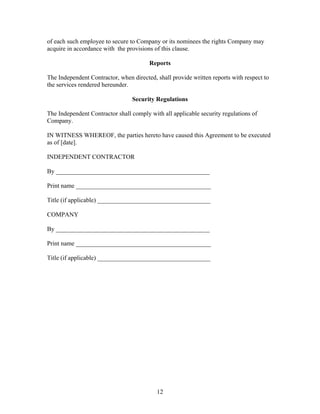 of each such employee to secure to Company or its nominees the rights Company may
acquire in accordance with the provisions of this clause.

                                        Reports

The Independent Contractor, when directed, shall provide written reports with respect to
the services rendered hereunder.

                                 Security Regulations

The Independent Contractor shall comply with all applicable security regulations of
Company.

IN WITNESS WHEREOF, the parties hereto have caused this Agreement to be executed
as of [date].

INDEPENDENT CONTRACTOR

By _________________________________________________

Print name ___________________________________________

Title (if applicable) ____________________________________

COMPANY

By _________________________________________________

Print name ___________________________________________

Title (if applicable) ____________________________________




                                           12
 