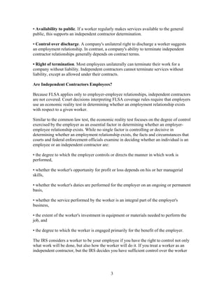 • Availability to public. If a worker regularly makes services available to the general
public, this supports an independent contractor determination.

• Control over discharge. A company's unilateral right to discharge a worker suggests
an employment relationship. In contrast, a company's ability to terminate independent
contractor relationships generally depends on contract terms.

• Right of termination. Most employees unilaterally can terminate their work for a
company without liability. Independent contractors cannot terminate services without
liability, except as allowed under their contracts.

Are Independent Contractors Employees?

Because FLSA applies only to employer-employee relationships, independent contractors
are not covered. Court decisions interpreting FLSA coverage rules require that employers
use an economic reality test in determining whether an employment relationship exists
with respect to a given worker.

Similar to the common law test, the economic reality test focuses on the degree of control
exercised by the employer as an essential factor in determining whether an employer-
employee relationship exists. While no single factor is controlling or decisive in
determining whether an employment relationship exists, the facts and circumstances that
courts and federal enforcement officials examine in deciding whether an individual is an
employee or an independent contractor are:

• the degree to which the employer controls or directs the manner in which work is
performed,

• whether the worker's opportunity for profit or loss depends on his or her managerial
skills,

• whether the worker's duties are performed for the employer on an ongoing or permanent
basis,

• whether the service performed by the worker is an integral part of the employer's
business,

• the extent of the worker's investment in equipment or materials needed to perform the
job, and

• the degree to which the worker is engaged primarily for the benefit of the employer.

The IRS considers a worker to be your employee if you have the right to control not only
what work will be done, but also how the worker will do it. If you treat a worker as an
independent contractor, but the IRS decides you have sufficient control over the worker




                                             3
 