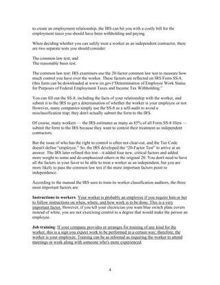 to create an employment relationship, the IRS can hit you with a costly bill for the
employment taxes you should have been withholding and paying.

When deciding whether you can safely treat a worker as an independent contractor, there
are two separate tests you should consider:

The common law test; and
The reasonable basis test.

The common law test: IRS examiners use the 20-factor common law test to measure how
much control you have over the worker. These factors are reflected on IRS Form SS-8,
(this form can be downloaded at www.irs.gov)“Determination of Employee Work Status
for Purposes of Federal Employment Taxes and Income Tax Withholding.”

You can fill out the SS-8, including the facts of your relationship with the worker, and
submit it to the IRS to get a determination of whether the worker is your employee or not.
However, many companies simply use the SS-8 as a self-audit to avoid a
misclassification trap; they don't actually submit the form to the IRS.

Of course, many workers — the IRS estimates as many as 85% of all Form SS-8 filers —
submit the form to the IRS because they want to contest their treatment as independent
contractors.

But the issue of who has the right to control is often not clear-cut, and the Tax Code
doesn't define “employee.” So, the IRS developed the “20-Factor Test” to arrive at an
answer. The IRS later refined this test—it added four new, critical factors and added
more weight to some and de-emphasized others in the original 20. You don't need to have
all the factors in your favor to be able to treat a worker as an independent, but you are
more likely to pass the common law test if the more important factors point to
independence.

According to the manual the IRS uses to train its worker classification auditors, the three
most important factors are:

Instructions to workers: Your worker is probably an employee if you require him or her
to follow instructions on when, where, and how work is to be done. This is a very
important factor. However, if you tell your electrician you want blue switch plate covers
instead of white, you are not exercising control to a degree that would make the person an
employee.

Job training: If your company provides or arranges for training of any kind for the
worker, this is a sign you expect work to be performed in a certain way; therefore, the
worker is your employee. Training can be as informal as requiring the worker to attend
meetings or work along with someone who's more experienced.




                                             4
 