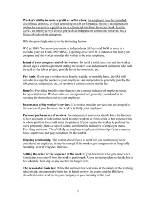 Worker's ability to make a profit or suffer a loss: An employee may be rewarded,
disciplined, demoted, or fired depending on job performance, but only an independent
contractor can realize a profit or incur a financial loss from his or her work. In other
words, an employee will always get paid; an independent contractor, however, has a
financial stake in his enterprise.

IRS also gives high priority to the following factors:

W-2 or 1099: You report payments to independents (if they total $600 or more in a
calendar year) on Form 1099-MISC. Reporting on a Form W-2 indicates that both your
company and the worker consider the worker to be your employee.

Intent of your company and of the worker: To build a solid case, you and the worker
should sign a written agreement stating the worker is an independent contractor who will
be paid by the job or project, provide his or her own tools, etc.

Pay basis: If you pay a worker on an hourly, weekly, or monthly basis, the IRS will
consider it a sign the worker is your employee. An independent is generally paid by the
job, project, assignment, etc., or receives a commission or similar fee.

Benefits: Providing benefits other than pay are a strong indicator of employee status.
Incorporated status: Workers who are incorporated are generally considered to be
working for themselves, not as your employee.

Importance of the worker's services: If a worker provides services that are integral to
the success of your business, the worker is likely your employee.

Personal performance of services: An independent contractor should have the freedom
to hire assistants or subcontract work to other workers or firms at his or her expense (this
is where profit or loss could enter the picture). If you require the worker to perform the
work personally, that's a sign of control and therefore indicative of employee status.
Providing assistants: There's likely an employer-employee relationship if your company
hires, supervises, and pays assistants for the worker.

Ongoing relationship: The worker doesn't have to work for you continuously to be
considered an employee; it may be enough if the worker gets assignments at frequently
recurring, even if irregular, intervals.

Setting the order or the sequence of the work: If you determine what gets done when,
it indicates you control how the work is performed. Allow an independent to decide his or
her schedule, both day-to-day and for the longer term.

The reasonable basis test: While the common law test looks at the nature of the working
relationship, the reasonable basis test is based on how the courts and the IRS have
classified similar workers in your company or your industry in the past.




                                             5
 