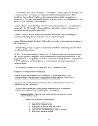 The reasonable basis test is considered a “safe harbor.” That is, if you can show you had
a reasonable basis for treating a worker as an independent contractor, the IRS is
prohibited from reclassifying the worker as your employee either prospectively or
retroactively. You have a reasonable basis for treating a worker as an independent if one
or more of the following conditions exist:

A court ruling in favor of treating workers in similar circumstances as non-employees;
A ruling by the IRS (usually a Revenue Ruling) stating that similar workers are not
employees subject to employment taxes;

An IRS Technical Advice Memorandum or Private Letter Ruling issued to your
company, indicating that the particular worker isn't an employee;

A past IRS payroll audit that didn't find workers in similar positions at your company to
be employees; or

A longstanding, widely recognized practice in your industry of treating similar workers
as independent contractors.

NOTE: The Treasury Inspector General for Tax Administration has recommended that
IRS pursue legislative proposals that would mandate withholding of income taxes on
payments made to independent contractors and require monthly estimated tax payments.
TIGTA made these recommendations in order to curtail estimated tax payment
noncompliance.

The following information was taken from the IRS website in 2006

Employee or Independent Contractor?

Whether someone who works for you is an employee or an independent contractor is an
important question. The answer determines your liability to pay and withhold Federal income
tax, social security and Medicare taxes, and Federal unemployment tax.

In general, someone who performs services for you is your employee if you can control what
will be done and how it will be done.

The courts have considered many facts in deciding whether a worker is an independent
contractor or an employee. These facts fall into three main categories:

    •   Behavioral Control – Facts that show whether the business has a right to direct
        and control. These include:

             o   Instructions - an employee is generally told:

                      1.   when, where, and how to work
                      2.   what tools or equipment to use
                      3.   what workers to hire or to assist with the work
                      4.   where to purchase supplies and services
                      5.   what work must be performed by a specified individual
                      6.   what order or sequence to follow




                                                     6
 