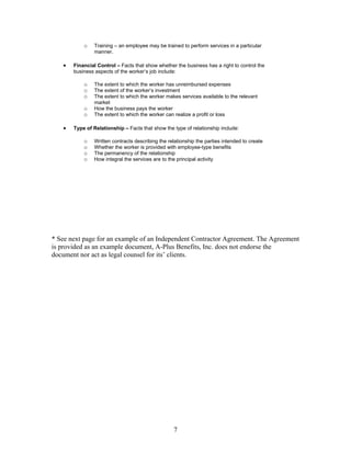 o   Training – an employee may be trained to perform services in a particular
               manner.

   •   Financial Control – Facts that show whether the business has a right to control the
       business aspects of the worker’s job include:

           o   The extent to which the worker has unreimbursed expenses
           o   The extent of the worker’s investment
           o   The extent to which the worker makes services available to the relevant
               market
           o   How the business pays the worker
           o   The extent to which the worker can realize a profit or loss

   •   Type of Relationship – Facts that show the type of relationship include:

           o   Written contracts describing the relationship the parties intended to create
           o   Whether the worker is provided with employee-type benefits
           o   The permanency of the relationship
           o   How integral the services are to the principal activity




* See next page for an example of an Independent Contractor Agreement. The Agreement
is provided as an example document, A-Plus Benefits, Inc. does not endorse the
document nor act as legal counsel for its’ clients.




                                                  7
 