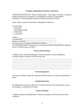 Example: Independent Contractor Agreement

AGREEMENT BETWEEN “Name of Organization” (hereinafter “Company”) located at
[address] and [name of contractor], an Independent Contractor ("Independent
Contractor"). The Independent Contractor shall be identified as follows:

Name: Name contractor (hereinafter “Independent Contractor)

Type of Entity:
__ Individual
__ Sole proprietorship
__ Partnership
__ Corporation

Address: ______________________________________________
City/State/ZIP: _________________________________________
Business Telephone: ____________________________________
Social Security or Employer Identification Number:____________________
IN CONSIDERATION of the promises and mutual covenants and agreements contained
herein, the parties agree as follows:

                                Work to Be Performed

Company desires that the Independent Contractor perform, and the Independent
Contractor agrees to perform, the following work:
________________________________________________________________________
________________________________________________________________________
________________________________________________________________________
________________________________________________________________________
________________________________________________________________________
_______________________________________________________________________

                                  Term of Agreement

The services called for under this Agreement shall commence on [date] and terminate on
[date].

                                  Technical Direction

The Independent Contractor shall receive technical direction only from [name] or his or
her designee, as authorized in writing.

                                  Terms of Payment

Company shall pay the Independent Contractor according to the following terms and
conditions:



                                           8
 