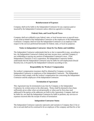 ________________________________________________________________________
________________________________________________________________________
________________________________________________________________________
________________________________________________________________________

                              Reimbursement of Expenses

Company shall not be liable to the Independent Contractor for any expenses paid or
incurred by the Independent Contractor unless otherwise agreed to in writing.

                        Federal, State, and Local Payroll Taxes

Company shall not withhold or pay federal, state, or local income taxes or payroll taxes
of any kind on behalf of the Independent Contractor or the employees of the Independent
Contractor. Company shall not treat the Independent Contractor as an employee with
respect to the services performed hereunder for federal, state, or local tax purposes.

       Notice to Independent Contractor About Its Tax Duties and Liabilities

The Independent Contractor understands that he or she is responsible to pay, according to
law, the Independent Contractor's federal and state income taxes, and that Company is
not withholding or paying any portion of Independent Contractor's taxes. If the
Independent Contractor is not a corporation, the Independent Contractor further
understands that the Independent Contractor may be liable for self-employment (Social
Security) tax, to be paid by the Independent Contractor according to law.

                      Responsibility for Workers' Compensation

No workers' compensation insurance shall be obtained by Company covering the
Independent Contractor or employees of the Independent Contractor. The Independent
Contractor shall comply with the workers' compensation law concerning the Independent
Contractor and the employees of the Independent Contractor.

                               Termination of Agreement

This Agreement may be terminated at any time by Company or the Independent
Contractor, by written notice to the other party. Notice shall be deemed to have been
sufficiently given either when served personally or when sent by first-class mail
addressed to the parties at the addresses set forth in this Agreement. Company shall not
be liable for, nor shall the Independent Contractor be liable to perform, any services or
expenses incurred after the receipt of notice of termination

                            Independent Contractor Status

The Independent Contractor expressly represents and warrants to Company that (1) he or
she is not and shall not be construed to be an employee of the company and that his or her



                                             9
 