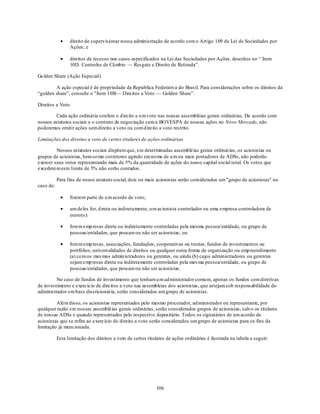 direito de supervisionar nossa administração de acordo com o Art igo 109 da Lei de Sociedades por
                  Ações; e

                  direitos de recesso nos casos especificados na Lei das Sociedades por Ações, descritos no ― Item
                  10D. Controles de Câmbio — Resgate e Direito de Retirada‖.

Go lden Share (Ação Especial)

        A ação especial é de propriedade da República Federativa do Brasil. Para considerações sobre os direitos da
―golden share‖, consulte o "Item 10B— Direitos a Voto — Golden Share‖.

Direitos a Voto

         Cada ação ordinária confere o d ireito a u m voto nas nossas assembléias gerais ordinárias. De acordo com
nossos estatutos sociais e o contrato de negociação com a BOVESPA de nossas ações no Novo Mercado, não
poderemos emitir ações sem direito a voto ou com d ireito a voto restrito.

Limitações dos direitos a voto de certos titulares de ações ordinárias

         Nossos estatutos sociais dispõem que, em determinadas assembléias gerais ordinárias, os acionistas ou
grupos de acionistas, bem co mo corretores agindo em no me de u m ou mais portadores de ADSs, não poderão
exercer seus votos representando mais de 5% da quantidade de ações do nosso capital social total. Os votos que
excederem este limite de 5% não serão contados.

           Para fins de nosso estatuto social, dois ou mais acionistas serão considerados um "grupo de acionistas" no
caso de:

                  fizerem parte de u m acordo de voto;

                  um deles for, d ireta ou indiretamente, u m acionista controlador ou uma empresa controladora de
                  outro(s):

                  forem emp resas direta ou indiretamente controladas pela mesma pessoa/entidade, ou grupo de
                  pessoas/entidades, que possam ou não ser acionistas; ou

                  forem emp resas, associações, fundações, cooperativas ou trustes, fundos de investimentos ou
                  portfólios, universalidades de direitos ou qualquer outra forma de organização ou emp reendimento
                  (a) co m os mes mos admin istradores ou gerentes, ou ainda (b) cujos administradores ou gerentes
                  sejam emp resas direta ou indiretamente controladas pela mes ma pessoa/entidade, ou grupo de
                  pessoas/entidades, que possam ou não ser acionistas.

         No caso de fundos de investimento que tenham u m ad ministrador comu m, apenas os fundos com diretivas
de investimento e exercício de direitos a voto nas assembleias dos acionistas, que estejam sob responsabilidade do
administrador em base discricionária, serão considerados um grupo de acionistas.

         Além disso, os acionistas representados pelo mesmo procurador, ad ministrador ou representante, por
qualquer razão em nossas assembléias gerais ordinárias, serão considerados grupos de acionistas, salvo os titulares
de nossas ADSs e quando representados pelo respectivo depositário. Todos os signatários de um acordo de
acionistas que se refira ao exercício do direito a voto serão considerados um grupo de acionistas para os fins da
limitação já mencionada.

           Esta limitação dos direitos a voto de certos titulares de ações ordinárias é ilustrada na tabela a seguir:




                                                             106
 