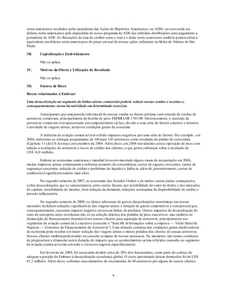 norte-americanos recebidos pelos portadores das Ações de Depósitos Americanos, ou ADSs, na conversão em
dólares norte-americanos pelo depositário de nosso programa de ADS das referidas distribuições para pagamento a
portadores de ADS. As flutuações da taxa de câmbio entre o real e o dólar norte-americano também podem afetar o
equivalente em dólares norte-americanos do preço em real de nossas ações ordinárias na Bolsa de Valores de São
Paulo.

3B.      Capi talização e Endi vi damento

         Não se aplica.

3C.      Moti vos da Oferta e Utilização do Resultado

         Não se aplica.

3D.      Fatores de Risco

Riscos relacionados à Embraer

Uma desaceleração no segmento de linhas aéreas comerciais poderá reduzir nossas vendas e receitas e,
consequentemente, nossa lucratividade em determinado exercício.

         Antecipamos que uma parcela substancial de nossas vendas no futuro próximo será oriunda da vendas de
aeronaves comerciais, principalmente da família de jatos EM BRA ER 170/190. Historicamente, o mercado de
aeronaves comerciais tem apresentado um comportamento cíclico, devido a u ma série de fatores externos e internos
à atividade de viagens aéreas, inclusive condições gerais da economia.

          A indústria de aviação comercial tem sofrido impactos negativos por uma série de fatores. Por exemplo, em
2004, reduzimos as entregas programadas de 160 para 145 aeronaves como resultado do pedido de concordata
(Cap ítulo 11) da US Airways em setemb ro de 2004. Além disso, em 2004 reavaliamos nossa exposição de risco com
relação a avaliações de aeronaves e riscos de crédito dos clientes, o que gerou cobranças sobre o resultado de
US$ 16,0 milhões.

         Embora as economias americana e mundial tivessem mostrado alguns sinais de recuperaçã o em 2004,
mu itas empresas aéreas continuaram a enfrentar au mento da concorrência, custos de seguros crescentes, custos de
segurança crescentes, redução do crédito e problemas de liquidez e falência, além de, posteriormente, custos de
combustível significativamente mais altos.

         No segundo semestre de 2007, as economias dos Estados Unidos e de muitos outros países começaram a
sofrer desacelerações que se caracterizaram, entre outros fatores, por instabilidade do valor de títulos e dos mercados
de capitais, instabilidade de moedas, forte redução da demanda, reduções acentuadas da disponibilidade de crédito e
pressão inflacionária.

          No segundo semestre de 2008, os efeitos adicionais de graves desacelerações econômicas em nossos
mercados incluíram reduções significativas das viagens aéreas e retração de gastos corporativos e com pessoal que,
consequentemente, causaram impacto negativo em nossas linhas de produtos. Outros impactos da desaceleração do
setor de transporte aéreo resultaram não só na redução drástica dos pedidos de jatos executivos, mas também na
diminu ição de financiamento disponível aos nossos clientes para aquisição de aeronaves, principalmente nos
segmentos de aviação comercial e executiva (consulte o "Item 4B. In formações sobre a empresa — Visão Geral do
Negócio — Contratos de Financiamento de Aeronaves"). Uma retração contínua das condições gerais desfavoráveis
da economia pode resultar em maior redução das viagens aéreas e menos pedidos dos clientes de nossas aeronaves.
Nossos clientes também pode m adiar ou cancelar co mpras de nossas aeronaves. No mo mento, não temos condições
de prognosticar a dimensão nem a duração do impacto que os acontecimentos acima referidos causarão no segmento
de aviação comercial co mo u m todo e em nosso negócio especificamente.

         Em fevereiro de 2009, foi necessário demit ir cerca de 20% dos funcionários, como parte do esforço de
adequar a posição da Embraer à desaceleração econômica global. O custo aproximado dessas demissões foi de US$
61,3 milhões. Além disso, sofremos cancelamentos de encomendas de 60 aeronaves por alguns de nossos clientes.



                                                          9
 
