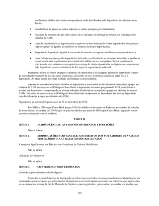 em dinheiro obtidos da venda correspondente serão distribuídos pelo depositário aos titulares com
               direito;

               transferência de ações ou outros impostos e outros encargos governamentais;

               encargos de transmissão por cabo, telex e fax e encargos de entrega incorridos por solicitação dos
               titulares de ADR;

               taxas de transferência ou registro para o reg istro da transferência de títulos depositados em qualquer
               registro aplicável, ligadas ao depósito ou retirada de títulos depositados;

               despesas do depositário ligadas à conversão de moeda estrangeira em dólares norte-americanos; e

               taxas e despesas gastas pelo depositário (inclu indo, sem limitação, as despesas incorridas e ligadas ao
               cumprimento dos regulamentos de controle de câmbio externo ou qualquer lei ou regulamento
               relacionado a investimento estrangeiro) na entrega de títulos depositados ou ligadas ao cumprimento
               pelo depositário ou seu custodiante de lei, regra ou regulamento aplicável.

         Pagaremos todos os outros encargos e despesas do depositário e de qualquer agente do depositário (exceto
do custodiante brasileiro de nossas ações ordinárias), de acordo co m os contratos ocasionais entre nós e o
depositário. As taxas acima descritas poderão ser alteradas ocasionalmente.

          Apenas no caso dos honorários devidos ao depositário e associados às dist ribuições em espécie a pagar aos
titulares de ADS, encontra-se o JPMorgan Chase Bank, o depositário do nosso programa de ADR, co m direito a
receber tais honorários, compensando-os com as referidas distribuições em espécie a pagar aos titulares de nossos
ADRs. Em todos os outros casos, o JPMorgan Chase Bank não co mpensará os honorários devidos ao depositário
com d istribuições a pagar aos titulares de ADRs.

Pagamentos ao depositário para o ano de 31 de dezemb ro de 2010

         Em 2010, o JPMorgan Chase Bank pagou US$ 0,6 milhão em despesas da Embraer, associadas às relações
de investidores, incorridas em 2010 elegíveis para reembolso por parte do JPMorgan Chase Bank, segundo nossos
acordos contratuais com tal entidade.

                                                     PARTE II

ITEM 13.          INADIMPLÊNCIAS, ATRASO NOS DIVIDENDOS E INFRAÇÕES

         Nada a relatar.

ITEM 14.          MODIFICAÇÕES S UBSTANCIAIS AOS DIREITOS DOS PORTADORES DE VALORES
                  MOB ILIÁRIOS E A UTILIZAÇÃO DOS RES ULTADOS

Alterações Significantes nos Direitos dos Portadores de Valores Mobiliários

         Não se aplica.

Utilização dos Recursos

         Não se aplica.

ITEM 15.          CONTROLES E PROCEDIMENTOS

Controles e procedimentos de divulgação

         Controles e procedimentos de divulgação se referem aos controles e outros procedimentos adotados por nós
e planejados para assegurar que informações obrigatórias a serem divulgadas por nós, n os relatórios que arquivamos
ou enviamos nos termos da Lei de Mercado de Capitais, sejam registradas, processadas, resumidas e relatadas, nos


                                                         130
 