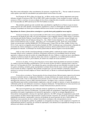 Para obter outras informações sobre cancelamentos de aeronaves, consulte Item 3D. — Nossas vendas de aeronaves
estão sujeitas a provisões de cancelamento que podem reduzir nossos flu xos de caixa‖.

        Em 05 janeiro de 2010, a Mesa Air Group, Inc., ou Mesa, um dos nossos clientes importantes para quem
tínhamos entregue 36 aeronaves ERJ 145 de 2000 a 2003, pediu concordata. Co mo resultado de nossas vendas de
aeronaves à Mesa e com base na nossa avaliação do risco desta companhia aérea ter pedido concordata, registramos
em 31 de dezembro de 2009 u ma baixa de US$ 103,0 milhões na receita.

         Não podemos garantir que não ocorrerão mais cancelamentos significativos no futuro ou que os nossos
outros negócios não serão afetados. Cancelamentos significativos, atrasos ou diminuição do número de aeronaves
entregues em qualquer ano futuro provavelmente reduziria nossa receita e nossos pedidos pendentes.

Dependemos de clientes e fornecedores estratégicos e a perda destes pode prejudicar nosso negócio.

         Aeronaves Comerciais. Em 31 de dezembro de 2010, toda a nossa carteira de pedidos firmes acumu lados
de aeronaves da família de jatos ERJ 145 estavam atribuídos a uma co mpanhia chinesa, o HNA Group. A aeronave
será montada pela Harbin Emb raer A ircraft Industry Co mpany Ltd., ou HEAI, nossa joint venture formada com
nossa subsidiária Harbin A ircraft Industry (Group) Co., Ltd. e Hafei Aviation Industry Co., Ltd., subsidiárias da
China Aviat ion Industry Corp. ou AVIC. Além disso, em 31 de dezemb ro de 2010, 38,0% dos nossos pedidos
firmes em carteira para a família EM BRA ER 170/190 foram para o Grupo HNA da China, JetBlue Airways dos
EUA e A zul, u ma nova companhia aérea b rasileira fundada em 2008. Acreditamos que continuaremos a depender de
um nú mero de clientes estratégicos e a perda de qualquer um desses clientes poderá reduzir nossas vendas e
participação de mercado. A diminuição nas receitas poderá afetar de maneira negativa nossa lucratividade.

         Cada vez mais, devido à atual desaceleração econômica global, a indústria da aviação comercial está
buscando reduzir custos e aumentar a eficiência, en frentando um processo de consolidação através de fusões,
aquisições e alianças por meio de acordos de compartilhamento de rot as. Embora se espere que essas consolidações
e alianças resultem na criação de empresas aéreas mais estáveis e competitivas, isso também pode resultar na
redução do número de clientes e, possivelmente, do número de co mpras de nossas aeronaves.

         Aeronaves de defesa. A Força Aérea Brasileira é nossa maior cliente de produtos de aeronaves de defesa.
As vendas ao governo brasileiro contabilizaram 33,4% de nossas receitas de defesa e segurança para o exercício
findo em 31 de dezemb ro de 2010. Uma redução dos gastos com defesa pelo governo brasileiro em razão de cortes
nos gastos com defesa, restrições gerais orçamentárias ou demais fatores fora do nosso controle, poderão reduzir
nossas receitas de defesa e segurança. Não podemos assegurar que o governo brasileiro continuará a adquirir
aeronaves ou serviços da nossa empresa no futuro à mes ma taxa, ou mesmo se continuará adquirindo tais aeronaves
ou serviços.

         Fornecedores estratégicos. Nossos parceiros de risco desenvolvem e fabricam partes expressivas de nossas
aeronaves, incluindo motores, componentes hidráulicos, sistemas eletrônicos de aviação, interiores e partes da
fuselagem e da cauda. Uma vez selecionados esses parceiros de risco e iniciado o desenvolvimento de programas e
montagem das aeronaves, torna-se difícil substituir parceiros. Em alguns casos, a aeronave é projetada
especificamente para receber u m determinado componente, como por exemp lo os motores, os quais não poderão ser
substituídos pelos de outro fabricante sem atrasos e despesas substanciais. Tal dependência nos torna suscetíveis aos
riscos do desempenho, qualidade dos produtos e situação financeira desses parceiros de risco.

          Não é possível garantir que não sofreremos demo ras significativas na obtenção futura de equipamentos
estratégicos para nosso processo de fabricação. Um grande número de equipamentos empregados pela indústria
aeronáutica está sujeito a regulamentos de controle de exportações e, como tal, as entregas dependem de os
fornecedores terem garantido as licenças de exportação aplicáveis . Em 2007, entregas de equipamentos para um de
nossos produtos de defesa foram temporariamente suspensas devido a requisitos de controle de exportação. Embo ra
trabalhando em sintonia e monitorando o processo de produção de nossos parceiros de risco e forne cedores, na
hipótese de nossos parceiros de risco e demais fornecedores estratégicos não corresponderem a nossas
especificações de desempenho, padrões de qualidade ou cronogramas de entrega, ou não cumprirem os requisitos de
regulamentação (inclusive requisitos de controle de exportação), seria afetada nossa capacidade de entregar as novas
aeronaves aos clientes em tempo hábil.



                                                         10
 
