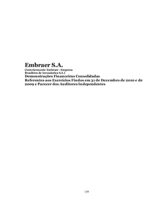 Embraer S.A.
(Anteriormente Embraer - Empresa
Brasileira de Aeronáutica S.A.)
Demonstrações Financeiras Consolidadas
Referentes aos Exercícios Findos em 31 de Dezembro de 2010 e de
2009 e Parecer dos Auditores Independentes




                                   139
 