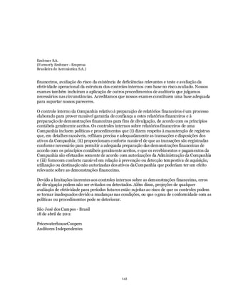 Embraer S.A.
(Formerly Embraer - Empresa
Brasileira de Aeronáutica S.A.)


financeiros, avaliação do risco da existência de deficiências relevantes e teste e avaliação da
efetividade operacional da estrutura dos controles internos com base no risco avaliado. Nossos
exames também incluíram a aplicação de outros procedimentos de auditoria que julgamos
necessários nas circunstâncias. Acreditamos que nossos exames constituem uma base adequada
para suportar nossos pareceres.

O controle interno da Companhia relativo à preparação de relatórios financeiros é um processo
elaborado para prover razoável garantia de confiança a estes relatórios financeiros e à
preparação de demonstrações financeiras para fins de divulgação, de acordo com os princípios
contábeis geralmente aceitos. Os controles internos sobre relatórios financeiros de uma
Companhia incluem políticas e procedimentos que (i) dizem respeito à manutenção de registros
que, em detalhes razoáveis, reflitam precisa e adequadamente as transações e disposições dos
ativos da Companhia; (ii) proporcionam conforto razoável de que as transações são registradas
conforme necessário para permitir a adequada preparação das demonstrações financeiras de
acordo com os princípios contábeis geralmente aceitos, e que os recebimentos e pagamentos da
Companhia são efetuados somente de acordo com autorizações da Administração da Companhia
e (iii) fornecem conforto razoável em relação à prevenção ou detecção tempestiva de aquisição,
utilização ou destinação não autorizadas dos ativos da Companhia que poderiam ter um efeito
relevante sobre as demonstrações financeiras.

Devido a limitações inerentes aos controles internos sobre as demonstrações financeiras, erros
de divulgação podem não ser evitados ou detectados. Além disso, projeções de qualquer
avaliação de efetividade para períodos futuros estão sujeitas ao risco de que os controles podem
se tornar inadequados devido a mudanças nas condições, ou que o grau de conformidade com as
políticas ou procedimentos pode se deteriorar.

São José dos Campos - Brasil
18 de abril de 2011

PricewaterhouseCoopers
Auditores Independentes




                                              141
 