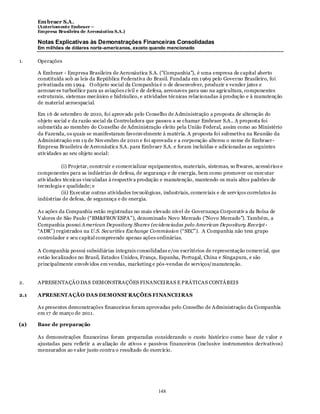 Em braer S.A.
      (Anteriomente Embraer –
      Empresa Brasileira de Aeronáutica S.A.)

      Notas Explicativas às Demonstrações Financeiras Consolidadas
      Em milhões de dólares norte-americanos, exceto quando mencionado

1.    Operações

      A Embraer - Empresa Brasileira de Aeronáutica S.A. ("Companhia"), é uma empresa de capital aberto
      constituída sob as leis da República Federativa do Brasil. Fundada em 1 969 pelo Governo Brasileiro, foi
      privatizada em 1 994. O objeto social da Companhia é o de desenvolver, produzir e vender jatos e
      aeronav es turboélice para as aviações civil e de defesa, aeronaves para uso na agricultura, componentes
      estruturais, sistemas mecânico e hidráulico, e atividades técnicas relacionadas à produção e à manutenção
      de material aeroespacial.

      Em 1 6 de setembro de 2010, foi aprov ado pelo Conselho de Administração a proposta de alteração do
      objeto social e da razão social da Controladora que passou a se chamar Embraer S.A.. A proposta foi
      submetida ao membro do Conselho de Administração eleito pela União Federal, assim como ao Ministério
      da Fazenda, os quais se manifestaram favorav elmente à matéria. A proposta foi submetiva na Reunião da
      Administração em 1 9 de Nov embro de 2010 e foi aprovada e a corporação alterou o nome de Embraer-
      Empresa Brasileira de Aeronáutica S.A. para Embraer S.A. e foram incluídas e adicionadas as seguintes
      ativ idades ao seu objeto social:

                 (i) Projetar, construir e comercializar equipamentos, materiais, sistemas, so ftwares, acessórios e
      componentes para as indústrias de defesa, de segurança e de energia, bem como promover ou executar
      ativ idades técnicas vinculadas à respectiv a produção e manutenção, mantendo os mais altos padrões de
      tecnologia e qualidade; e
                 (ii) Ex ecutar outras atividades tecnológicas, industriais, comerciais e de serv iços correlatos às
      indústrias de defesa, de segurança e de energia.

      As ações da Companhia estão registradas no mais elevado nível de Governança Corporativ a da Bolsa de
      V alores de São Paulo (“BM&FBOV ESPA”), denominado Novo Mercado ("Novo Mercado"). Também, a
      Companhia possui American Depositary Shares (evidenciadas pelo American Depositary Receipt -
      “ADR”) registrados na U.S. Securities Exchange Commission (“SEC”). A Companhia não tem grupo
      controlador e seu capital compreende apenas ações ordinárias.

      A Companhia possui subsidiárias integrais consolidadas e/ou escritórios de representação comercial, que
      estão localizados no Brasil, Estados Unidos, França, Espanha, Portugal, China e Singapura, e são
      principalmente envolv idos em vendas, marketing e pós-vendas de serviços/manutenção.


2.    APRESENTAÇÃO DAS DEMONSTRAÇÕES FINANCEIRAS E PRÁTICAS CONTÁBEIS

2.1   APRESENTAÇÃO DAS DEMONST RAÇÕES FINANCEIRAS

      As presentes demonstrações financeiras foram aprovadas pelo Conselho de Administração da Companhia
      em 17 de março de 2011.

(a)   Base de preparação

      As demonstrações financeiras foram preparadas considerando o custo histórico como base de v alor e
      ajustadas para refletir a av aliação de ativos e passivos financeiros (inclusive instrumentos derivativos)
      mensurados ao v alor justo contra o resultado do exercício.




                                                            148
 