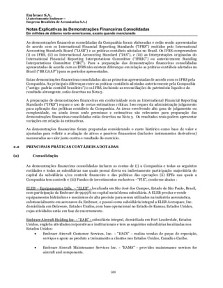 Em braer S.A.
      (Anteriomente Embraer –
      Empresa Brasileira de Aeronáutica S.A.)

      Notas Explicativas às Demonstrações Financeiras Consolidadas
      Em milhões de dólares norte-americanos, exceto quando mencionado

      As demonstrações financeiras consolidadas da Companhia foram elaboradas e estão sendo apresentadas
      de acordo com os International Financial Reporting Standards (“IFRS”) emitidos pelo International
      Accounting Standards Board (“IASB”) e as práticas contábeis adotadas no Brasil. Os IFRS compreendem
      (i) os IFRS, (ii) os International Accounting Standard (“IAS”), e (iii) as Interpretações originadas do
      International Financial Reporting Interpretations Committee (“IFRIC”) ou anteriormente Standing
      Interpretations Committee (“SIC”). Para a preparação das demonstrações financeiras consolidadas
      apresentadas de acordo com os IFRS não existem diferenças em relação as práticas contábeis adotadas no
      Brasil (“BR GAAP”) para os períodos apresentados.

      Estas demonstrações financeiras consolidadas são as primeiras apresentadas de acordo com os IFRS pela
      Companhia. As principais diferenças entre as práticas contábeis ad otadas anteriormente pela Companhia
      (“antigo padrão contábil brasileiro”) e os IFRS, incluindo as reconciliações do patrimônio líquido e do
      resultado abrangente, estão descritas na Nota 5.

      A preparação de demonstrações financeiras em conformidade com as International Financial Reporting
      Standards (“IFRS”) requer o uso de certas estimativas críticas. Isso requer da administração julgamento
      para aplicação das políticas contábeis da Companhia. As áreas envolvendo alto grau de julgamento ou
      complex idade, ou ainda áreas onde premissas e estimativas são relev antes para preparação das
      demonstrações financeiras consolidadas estão descritas na Nota 3. Os resultados reais podem apresentar
      variações em relação às estimativas.

      As demonstrações financeiras foram preparadas considerando o custo histórico como base de v alor e
      ajustadas para refletir a av aliação de ativos e passivos financeiros (inclusive instrumentos derivativos)
      mensurados ao v alor justo contra o resultado do exercício.

2.2   PRINCIPAIS PRÁTICAS CONTÁBEIS ADOTADAS

(a)       Consolidação

      As demonstrações financeiras consolidadas incluem as contas de (i) a Companhia e todas as seguintes
      entidades e todas as subsidiárias nas quais possui direta ou indiretamente participação majoritária do
      capital da subsidiária e/o u controle financeiro e das políticas das operações (ii) EPEs nas quais a
      Companhia tem controle e (iii) Fundos de investimentos exclusivos - “FIE”, conforme abaixo :

      ELEB – Equipamentos Ltda. – “ELEB” - localizada em São José dos Campos, Estado de São Paulo, Brasil,
      com participação da Embraer de 99,99% no capital social dessa subsidiária. A ELEB produz e vende
      equipamentos hidráulicos e mecânicos de alta precisão para serem utilizados na indústria aeronáutica,
      substancialmente em aeronaves da Embraer, e possui como subsidiária integral a ELEB Aerospace, Inc.
      domiciliada em Delaware, Estados Unidos, com base operacional no Estado de Kansas, Estados Unidos,
      cujas atividades estão em fase de encerramento.

      Embraer Aircraft Holding Inc. - “EAH” - subsidiária integral, domiciliada em Fort Lauderdale, Estados
      Unidos, engloba ativ idades corporativ as e institucionais e tem as seguintes subsidiárias localizadas nos
      Estados Unidos:
                Embraer Aircraft Customer Services, Inc. - “EACS” - realiza vendas de peças de reposição,
                serviços e apoio ao produto a treinamento a clientes nos Estados Unidos, Canadá e Caribe.

                Embraer Aircraft Maintenance Services Inc. - "EAMS" - prov ides maintenance services for
                aircraft and components.




                                                          149
 