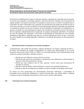Em braer S.A.
      (Anteriomente Embraer –
      Empresa Brasileira de Aeronáutica S.A.)

      Notas Explicativas às Demonstrações Financeiras Consolidadas
      Em milhões de dólares norte-americanos, exceto quando mencionado




      O método de contabilização de compra é usado para registrar a aquisição de controladas pela Companhia.
      O custo de uma aquisição é mensurado segundo o v alor justo dos ativos ofertados, dos i nstrumentos de
      capital emitidos e dos passivos incorridos ou assumidos na data em que o controle é transferido para a
      Companhia. Os custos relacionados com a aquisição são reconhecidos como despesa no período em que os
      custos são incorridos e os serviços recebidos. Os custos diretamente atribuíveis à aquisição são registrados
      no resultado do período em que são incorridos. Os ativos identificáveis adquiridos, as contingências e os
      passivos assumidos em uma combinação de negócios são inicialmente mensurados pelo seu v alor justo na
      data de aquisição, independentemente da proporção de qualquer participação minoritária. O excedente
      do custo de aquisição que ultrapassar o valor justo da participação da Companhia nos ativos líquidos
      identificáv eis adquiridos é registrado como ágio. Se o custo da aquisição for menor do que o valor justo
      dos ativos líquidos da controlada adquirida, a diferença é reconhecida diretamente na demonstração do
      resultado.



(c)       Moeda funcional e transações em moeda estrangeira

      A Administração, após análise das operações e negócios da Embraer, em relação a aplicação do IAS 21 –
      Os efeitos das mudanças do cambio, principalmente aos fatores para determinação de sua moeda
      funcional, concluiu que o dólar (“US$” ou “dólar”) é a sua moeda funcional. Es ta conclusão baseia-se na
      análise dos seguintes indicadores, definidos na IAS 21 :

                Moeda que mais influencia os preços de bens e serv iços;
                Moeda do país cujas forças competitivas e regulamentos mais influenciam na determinação do
                preço de venda de seus pro dutos e serviços;
                Moeda que mais influencia mão de obra, material e outros custos para fornecimento de
                produtos ou serv iços;
                Moeda na qual são obtidos, substancialmente, os recursos das ativ idades financeiras; e
                Moeda na qual são normalmente acumulados os valores recebidos de ativ idades operacionais

      Os v alores em reais apresentados nas demonstrações financeiras indiv iduais e consolidadas da
      Companhia foram mensurados utilizando -se a moeda funcional dólar, que melhor reflete o ambiente
      econômico no qual a Companhia está inserida e a forma como é, de fato, administrada.



(d)       Transações em moeda estrangeira




                                                           153
 