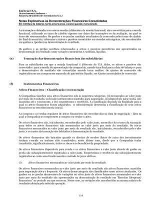 Em braer S.A.
      (Anteriomente Embraer –
      Empresa Brasileira de Aeronáutica S.A.)

      Notas Explicativas às Demonstrações Financeiras Consolidadas
      Em milhões de dólares norte-americanos, exceto quando mencionado

      As transações efetuadas em outras moedas (diferentes da moeda funcional) são convertidas para a moeda
      funcional, utilizando as taxas de câmbio v igentes nas datas das transações ou da av aliação, na qual os
      itens são remensurados. Os ganhos e as perdas cambiais resultantes da conversão pelas taxas de câmbio
      do final do exercício, referentes a ativos e passivos monetários em moedas estrangeiras, são reconhecidos
      em ganhos e (perdas) na demonstração do resultado.

      Os ganhos e as perdas cambiais relacionados a ativos e passivos monetários são apresentados na
      demonstração do resultado como v ariações monetárias e cambiais, líquidas.

(e)         Transação das demonstrações financeiras das subsidiárias

      Para as subsidiaries em que a moeda functional é diferente do U.S, dolar, os ativos e passivos são
      convertidos para a moeda de apresentação da companhia, usando taxa final para a data do balanço e para
      o demonstrativo de resultado são convertidas usando tax as médias. Os ajustes de conversão são
      registrados em um componente separado do patrimônio líquido, em Ajustes acumulados de conversão



(f)         Instrumentos Financeiros

      Ativos Financeiros – Classificação e m ensuração

      A Companhia classifica seus ativos financeiros sob as seguintes categorias: (i) mensurados ao v alor justo
      por meio do resultado, incluindo instrumentos mantidos para negociação, (ii) disponíveis para venda, (iii)
      mantidos até o v encimento, e (iv ) empréstimos e recebíveis. A classificação depende da finalidade para a
      qual os ativos financeiros foram adquiridos. A Administração determina a classificação de seus ativos
      financeiros no reconhecimento inicial.

      As compras e as vendas regulares de ativos financeiros são reconhecidas na data de negociação - data na
      qual a Companhia se compromete a comprar ou vender o ativo.

      Os ativos financeiros são, inicialmente, reconhecidos pelo v alor justo, acrescidos dos custos da transação
      para todos os ativos financeiros não mensurados ao v alor justo por meio do resultado. Os ativ os
      financeiros mensurados ao valor justo por meio do resultado são, inicialmente, reconhecidos pelo v alor
      justo, e os custos da transação são debitados à demonstração do resultado.

      Os ativos financeiros são baix ados quando os direitos de receber fluxos de caix a dos investimentos
      tenham v encido ou tenham sido transferidos; neste último caso, desde que a Companhia tenha
      transferido, significativamente, todos os riscos e os benefícios da propriedade.

      Os ativos financeiros disponíveis para venda e os ativos financeiros a v alor justo através de ganho ou
      perda são subseqüentemente registrados a valor justo. Empréstimos e recebíveis são subseqüentemente
      registrados ao custo amortizado usando o método de juros efetivos.

      (i)      Ativos financeiros mensurados ao v alor justo por meio do resultado

      Os ativ os financeiros mensurados ao v alor justo por meio do resultado são ativos financeiros mantidos
      para negociação ativ a e frequente. Os ativos dessa categoria são classificados como ativos circulantes. Os
      ganhos ou as perdas decorrentes de variações no valor justo de ativos financeiros mensurados ao v alor
      justo por meio do resultado são apresentados na demonstração do resultado em "Receitas (despesas)
      financeiras” no período em que ocorrem. Nesse caso, as variações são reconhecidas na mesma rubrica do
      resultado afetada pela referida operação.



                                                          154
 