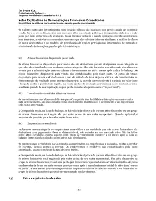Em braer S.A.
      (Anteriomente Embraer –
      Empresa Brasileira de Aeronáutica S.A.)

      Notas Explicativas às Demonstrações Financeiras Consolidadas
      Em milhões de dólares norte-americanos, exceto quando mencionado

      Os v alores justos dos investimentos com cotação pública são baseados nos preços atuais de compra e
      venda. Para os ativos financeiros sem mercado ativo ou cotação pública, a Companhia estabelece o v alor
      justo por meio de técnicas de avaliação. Essas técnicas incluem o uso de operações recentes contratadas
      com terceiros, a referência a outros instrumentos que são substancialmente similares, a análise de fluxos
      de caix a descontados e os modelos de precificação de opções privilegiando informações de mercado e
      minimizando informações geradas pela Administração.



      (ii)       Ativos financeiros disponíveis para v enda

      Os ativos financeiros disponíveis para v enda são não derivativos que são designados nessa categoria ou
      que não são classificados em nenhuma outra categoria. Eles são incluídos em ativos não circulantes, a
      menos que a administração pretenda alienar o investimento em até 12 meses após a data do balanço . Os
      ativos financeiros disponíveis para venda são contabilizados pelo valor justo. Os juros de títulos
      disponíveis para venda, calculados com o uso do método da taxa de juros efetiv a, são reconhecidos na
      demonstração do resultado como receitas financeiras. A parcela correspondente à v ariação no v alor justo
      é lançada contra o patrimônio líquido, na conta ajustes de avaliação patrimonial, sendo realizada contra
      resultado quando da sua liquidação ou por perda considerada permanente (“impairment”).

      (iii)      Investimentos mantidos até o vencimento

      Os inv estimentos em v alores mobiliários que a Companhia tem habilidade e intenção em manter até a
      data de vencimento, são classificados como investimentos mantidos até o vencimento e são registrados
      pelo custo amortizado.

      A Companhia avalia, na data do balanço, se há ev idência objetiv a de que um ativo financeiro ou um grupo
      de ativos financeiros está registrado por v alor acima de seu valor recuperável. Quando aplicável, é
      reconhecida prov isão para desvalorização desse ativo .

      (iv )      Emprestimos e recebiveis

      Incluem-se nessa categoria os empréstimos concedidos e os recebíveis que são ativos financeiros não
      deriv ativos com pagamentos fix os ou determináveis, não cotados em um mercado ativo. São incluídos
      como ativo circulante, exceto aqueles com prazo de vencimento superior a 12 meses após a data do
      balanço (estes são classificados como ativos não circulantes).

      Os empréstimos e recebíveis da Companhia compreendem os empréstimos a coligadas, contas a receber
      de clientes, demais contas a receber. Os empréstimos e recebíveis são contabilizados pelo custo
      amortizado, usando o método da tax a de juros efetiv a.

      A Companhia avalia, na data do balanço, se há ev idência objetiv a de que um ativo financeiro ou um grupo
      de ativos financeiros está registrado por valor acima de seu valor recuperável. Um ativo financeiro ou
      grupo de ativos financeiros possui uma perda por impairment quando há uma ev idência objetiv a de perda
      em decorrência de um ou mais ev entos que ocorreram após o reconhecimento inicial do ativo (um “evento
      de perda”) e este evento (ou eventos) possui um impacto nos fluxos de caixa futuros do ativo financeiro ou
      grupo de ativos financeiros que pode ser mensurado confiavelmente.

(g)           Caix a e equiv alentes de caix a



                                                              155
 