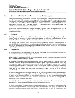 Em braer S.A.
      (Anteriomente Embraer –
      Empresa Brasileira de Aeronáutica S.A.)

      Notas Explicativas às Demonstrações Financeiras Consolidadas
      Em milhões de dólares norte-americanos, exceto quando mencionado



(l)       Contas a receber v inculadas e dividas com e sem direito de regresso

      Algumas das transações de venda da Companhia são compostas por financiamentos estruturados, por
      meio dos quais uma EPE compra a aeronave, paga à Compa nhia o preço de compra, quando da sua
      entrega ou da conclusão do financiamento estruturado da v enda, e transfere a aeronav e objeto da compra
      ao cliente final. Uma instituição financeira financia a compra da aeronave de uma EPE, parte do risco
      desse crédito permanece com a instituição financeira e a Companhia oferece garantias financeiras e/ou
      garantias de valor residual em favor da instituição.

      A Companhia classifica os riscos relativos a esta operação como sem direito de regresso quando parte do
      risco permanece com a instituição financiadora e com direito de regresso quando o risco permanece com a
      Companhia (Nota 11 ).

(m)       Estoques

      Os estoques estão avaliados pelo mais baixo entre o custo medio de produçãoou preço de mercado ou
      custo de aquisição. Produtos em elaboração e produto acabado são reduzidos, quando aplicável, ao v alor
      líquido de realização depois da dedução de custos, impostos e despesas comerciais.

      Uma provisão para potenciais perdas é constituída quando, com base na estimativa da Administração, os
      itens são definidos como obsoletos ou estocados em quantidades superiores àquelas a serem utilizadas em
      projetos. As provisões são utilizadas se o inventário for vendido ou baixado. Importações em trânsito são
      registrados pelo custo acumulado de cada item.

(n)       Imobilizado

      Os bens do imobilizado são avaliados pelo valor do custo de aquisição, formação ou construção, deduzido
      da depreciação acumulada e das perdas por impairment.

      A depreciação é calculada pelo método linear, exceto para as peças de reposiç ão ao programa Exchange
      pool, Terrenos não são depreciados(Nota 1 6).

      A Companhia atribui v alor residual para determinados modelos de aeronaves e para peças de reposição de
      aeronav es constantes do programa Exchange Pool. Para os demais ativos a Companhia não atribui v alor
      residual, uma vez que dev ido a característica desses ativos e de sua utilização, é pouco comum a baix a de
      quantidade de ativos vendidos e quando isso acontece, normalmente os ativos são realizados por v alores
      irrelevantes(Nota 1 6). Os v alores residuais dos ativos e sua v ida útil são revisadas e ajustadas quando
      apropriado, ao final de cada data de relatório. A companhia revisou a v ida útil de certos ativos em
      2010(Nota 1 6).

      Os custos subsequentes são incluídos no v alor contábil do ativo ou reconhecidos como um ativo separado,
      conforme apropriado, somente quando for provável que fluam benefícios econômicos futuros associados
      ao item e que o custo do item possa ser mensurado com segurança. O v alor contábil de itens ou peças
      substituídos é baix ado. Todos os outros reparos e manutenções são lançados em contrapartida ao
      resultado do exercício, quando incorridos.

      Materiais alocados a projetos específicos são adicionados a imobilizações em andamento para,
      posteriormente, serem transferidos para as contas definitivas do imobilizado.

      Os custos dos encargos sobre empréstimos tomados para financiar a construção do imobilizado são
      capitalizados durante o período necessário para ex ecutar e preparar o ativo para o uso pretendido. Os
      ganhos e as perdas de alienações são determinados pela comparação do v alor de venda com o v alor


                                                          157
 