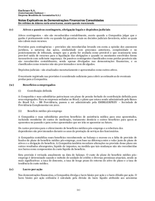 Em braer S.A.
       (Anteriomente Embraer –
       Empresa Brasileira de Aeronáutica S.A.)

       Notas Explicativas às Demonstrações Financeiras Consolidadas
       Em milhões de dólares norte-americanos, exceto quando mencionado

(v)           Ativos e passivos contingents, obrigação legais e depósitos judiciais

       Ativos contingentes - não são reconhecidos contabilmente, exceto quando a Companhia julgar que o
       ganho é praticamente certo ou quando há garantias reais ou decisões judiciais favoráveis, sobre as quais
       não cabem mais recursos.

       Provisões para contingências – prov isões são reconhecidas levando em conta a opinião dos assessores
       jurídicos, a natureza das ações, similaridade com processos anteriores, complexidade e no
       posicionamento de tribunais, sempre que a perda for avaliada como prováv el o que ocasionaria uma
       prov ável saída de recursos para a liquidação das obrigações e quando os montantes envolvidos forem
       mensuráveis com sufic iente segurança. Os passivos contingentes classificados como perdas possíveis não
       são reconhecidos contabilmente, sendo apenas divulgados nas demonstrações financeiras, e os
       classificados como remotos não são prov isionados e nem div ulgados.

       Depósitos judiciais - são atualizados monetariamente e apresentados como outros ativos.

       O montante registrado nas provisões é considerado suficiente para cobrir as estimativ as de eventuais
       perdas para a Companhia.

(w)           Benefícios a empregados

       (i)       Contribuição definida

       A Companhia e suas subsidiárias patrocinam um plano de pensão fechado de contribuição definida para
       seus empregados. Para as empresas sediadas no Brasil, o plano que estava sendo administrado pelo Banco
       do Brasil S.A. – BB Prev idência, passou a ser administrado pela EMBRAERPREV – Sociedade de
       Prev idência Complementar em 2010.

       (ii)      Benefício médico pós-emprego

       A Companhia e suas subsidiárias provêem benefícios de assistência médica para seus aposentados,
       incluindo reembolso de custos de medicação, tratamento dentár io e outros benefícios para quem se
       aposentou no passado e para certos aposentados que ser irão se aposentar no futuro.

       Os custos previstos para o oferecimento de benefícios médicos pós -emprego e a cobertura dos
       dependentes são prov isionados durante os anos de prestação de serviços dos funcionários.

       A Companhia contabiliza esses benefícios reconhecendo no balanço o excesso ou a falta de prov isão de
       fundos do plano de benefício médico pós-emprego, com base na diferença entre o valor justo do plano de
       ativos e a obrigação do benefício. A Companhia também reconhece alterações na provisão desse plano em
       outros resultados abrangentes, líquido de impostos, na medida que tais mudanças não são reconhecidas
       nos lucros como componentes do custo líquido do benefício.

       Esta provisão é revisada anualmente na data do balanço. O custo do plano de benefício médico pós -
       emprego é determinado usando o método de unidade de crédito e diversas premissas atuariais, sendo as
       mais significativas: a tax a de desconto, a taxa de longo prazo do retorno do ativo do plano e a taxa de
       tendência de custo médico.

(x )          Lucro por ação

       Nas demonstrações financeiras, a Companhia divulga o lucro básico por ação e o lucro diluído por ação. O
       lucro básico por ação ordinária é calculado pela divisão do lucro líquido atribuído aos acionistas



                                                           161
 