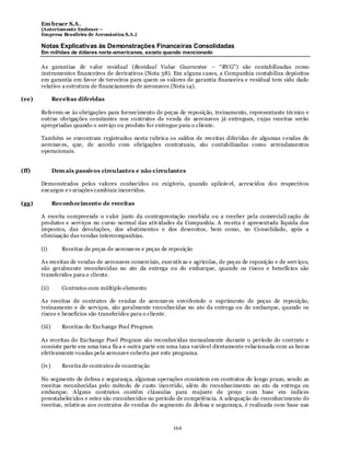 Em braer S.A.
       (Anteriomente Embraer –
       Empresa Brasileira de Aeronáutica S.A.)

       Notas Explicativas às Demonstrações Financeiras Consolidadas
       Em milhões de dólares norte-americanos, exceto quando mencionado

       As garantias de v alor residual (Residual Value Guarantee – “RV G”) são contabilizadas como
       instrumentos financeiros de derivativos (Nota 38). Em a lguns casos, a Companhia contabiliza depósitos
       em garantia em favor de terceiros para quem os valores de garantia financeira e residual tem sido dado
       relativo a estrutura de financiamento de aeronaves (Nota 14).

(ee)           Receitas diferidas

       Referem-se às obrigações para fornecimento de peças de reposição, treinamento, representante técnico e
       outras obrigações constantes nos contratos de venda de aeronaves já entregues, cujas receitas serão
       apropriadas quando o serv iço ou produto for entregue para o cliente.

       Também se encontram registrados nesta rubrica os saldos de receitas diferidas de algumas v endas de
       aeronav es, que, de acordo com obrigações contratuais, são contabilizadas como arrendamentos
       operacionais.


(ff)           Dem ais passivos circulantes e não circulantes

       Demonstrados pelos valores conhecidos ou exigíveis, quando aplicáv el, acrescidos dos respectivos
       encargos e v ariações cambiais incorridos.

(gg)           Reconhecimento de receitas

       A receita compreende o v alor justo da contraprestação recebida ou a receber pela comerciali zação de
       produtos e serviços no curso normal das ativ idades da Companhia. A receita é apresentada líquida dos
       impostos, das devoluções, dos abatimentos e dos descontos, bem como, no Consolidado, após a
       eliminação das vendas intercompanhias.

       (i)        Receitas de peças de aeronav es e peças de reposição

       As receitas de vendas de aeronaves comerciais, executiv as e agrícolas, de peças de reposição e de serv iços,
       são geralmente reconhecidas no ato da entrega ou do embarque, quando os riscos e benefícios são
       transferidos para o cliente.

       (ii)       Contratos com múltiplo elemento

       As receitas de contratos de vendas de aeronav es envolvendo o suprimento de peças de reposição,
       treinamento e de serviços, são geralmente reconhecidas no ato da entrega ou do embarque, quando os
       riscos e benefícios são transferidos para o cliente.

       (iii)      Receitas do Exchange Pool Program

       As receitas do Exchange Pool Program são reconhecidas mensalmente durante o período do contrato e
       consiste parte em uma tax a fix a e outra parte em uma taxa variável diretamente relacionada com as horas
       efetivamente voadas pela aeronave coberta por este programa.

       (iv )      Receita de contratos de construção

       No segmento de defesa e segurança, algumas operações consistem em contratos de longo prazo, sendo as
       receitas reconhecidas pelo método de custo incorrido, além do reconhecimento no ato da entrega ou
       embarque. Alguns contratos contêm cláusulas para reajuste de preço com base em índices
       preestabelecidos e estes são reconhecidos no período de competência. A adequação do reconhecimento de
       receitas, relativ as aos contratos de vendas do segmento de defesa e segurança, é realizada com base nas



                                                              164
 