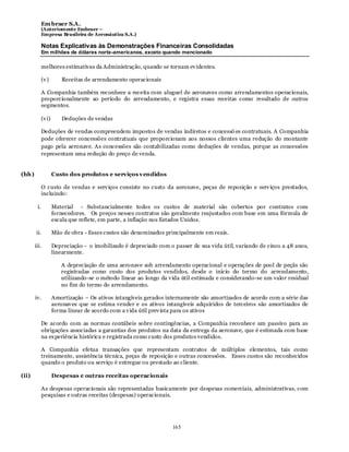 Em braer S.A.
             (Anteriomente Embraer –
             Empresa Brasileira de Aeronáutica S.A.)

             Notas Explicativas às Demonstrações Financeiras Consolidadas
             Em milhões de dólares norte-americanos, exceto quando mencionado

             melhores estimativas da Administração, quando se tornam ev identes.

             (v )        Receitas de arrendamento operacionais

             A Companhia também reconhece a receita com aluguel de aeronaves como arrendamentos operacionais,
             proporcionalmente ao período do arrendamento, e registra essas receitas como resultado de outros
             segmentos.

             (v i)       Deduções de vendas

             Deduções de vendas compreendem impostos de vendas indiretos e concessõ es contratuais. A Companhia
             pode oferecer concessões contratuais que proporcionam aos nossos clientes uma redução do montante
             pago pela aeronave. As concessões são contabilizadas como deduções de vendas, porque as concessões
             representam uma redução do preço de venda.


(hh)                 Custo dos produtos e serviços v endidos

             O custo de vendas e serv iços consiste no custo da aeronave, peças de reposição e serv iços prestados,
             incluindo:

        i.           Material - Substancialmente todos os custos de material são cobertos por contratos com
                     fornecedores. Os preços nesses contratos são geralmente reajustados com base em uma fórmula de
                     escala que reflete, em parte, a inflação nos Estados Unidos.

        ii.          Mão de obra - Esses custos são denominados principalmente em reais.

       iii.          Depreciação - o imobilizado é depreciado com o passer de sua vida útil, variando de cinco a 48 anos,
                     linearmente.

                        A depreciação de uma aeronave sob arrendamento operacional e operações de pool de peçãs são
                        registradas como custo dos produtos vendidos, desde o início do termo do arrendamento,
                        utilizando-se o método linear ao longo da v ida útil estimada e considerando-se um valor residual
                        no fim do termo do arrendamento.

       iv.           Amortização – Os ativos intangíveis gerados internamente são amortizados de acordo com a série das
                     aeronav es que se estima vender e os ativos intangíveis adquiridos de terceiros são amortizados de
                     forma linear de acordo com a v ida útil prev ista para os ativos

             De acordo com as normas contábeis sobre contingências, a Companhia reconhece um passivo para as
             obrigações associadas a garantias dos produtos na data da entrega da aeronave, que é estimada com base
             na ex periência histórica e registrada como custo dos produtos vendidos.

             A Companhia efetua transações que representam contratos de múltiplos elementos, tais como
             treinamento, assistência técnica, peças de reposição e outras concessões. Esses custos são reconhecidos
             quando o produto ou serviço é entregue ou prestado ao cliente.

(ii)                 Despesas e outras receitas operacionais

             As despesas operacionais são representadas basicamente por despesas comerciais, administrativas, com
             pesquisas e outras receitas (despesas) operacionais.




                                                                    165
 