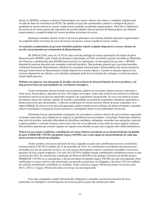 Social, ou BNDES, co meçou a oferecer financiamento aos nossos clientes nos termos e condições exig idos pelo
Acordo do Setor de Aeronaves da OCDE. Na medida em que não continuamos a manter a vantagem de preço e
qualidade de nossas aeronaves, nossas vendas futuras poderão ser afetadas negativamente. Além disso, fabricantes
de aeronaves de outros países não signatários do acordo poderão oferecer pacotes de financiamento que afetarão
negativamente a competit ividade dos nossos produtos em termos de custos.

        Quaisquer subsídios futuros em favor de nossos principais concorrentes poderão repercutir negativamente
na competitiv idade em termos de custo de nossas aeronaves e causar a queda de nossas vendas.

As restrições orçamentárias do governo brasileiro poderão reduzir os fundos disponíveis a nossos clientes, de
acordo com programas governamentais de financiamento.

          De 2004 até 2010, cerca de 18,1% do valor total das entregas de nossas exportações foi objeto de apoio
financeiro pelo BNDES e pelo Fundo de Garantia à Exportação, ou FGE, u m fundo especial vinculado ao Ministério
das Finanças e administrado pelo BNDES para incentivo às exportações. Co mo agência do governo, o BNDES
depende de recursos alocados pelo orçamento nacional brasileiro. Não podemos garantir que o governo brasileiro
continuará fornecendo financiamento suficiente no orçamento nacional para o financiamento das nossas aeronaves,
nem que outras fontes de financiamento estarão disponíveis a nossos clientes. A perda ou redução expressiva de
recursos disponíveis aos clientes, sem substituto adequado, pode levar à redução das entregas e resultar em menor
lucratividade para nós.

Podemos nos deparar com uma gama de desafios em decorrência do desenvolvimento de novos produtos, e de
uma possível busca de oportunidades de crescimento estratégico.

         Co mo continuamos desenvolvendo novos produtos, poderá ser necessário realocar recursos existentes e
obter novos fornecedores e parceiros de risco. De tempos em tempos, existe uma notável concorrência na indústria
aeronáutica em busca de pessoal capacitado em geral e de engenheiros em part icular. Se essa concorrência ocorrer
novamente, talvez não sejamos capazes de recrutar a quantidade necessária de engenheiros altamente capacitados e
demais pessoal de que necessitamos. A falta de coordenação de nossos recursos dentro do prazo estipulado, ou a
impossibilidade de atrair ou reter pessoal capacitado, poderá retardar nossos esforços de desenvolvimento, causando
atrasos na produção e entrega de nossas aeronaves e consequente atraso no reconhecimento da receita.

         Poderemos buscar oportunidades estratégicas de crescimento, inclusive através de joint ventures, aquisições
ou demais transações, para ampliar nosso negócio ou aperfeiçoar nossos produtos e tecnologia. Poderemos enfrentar
uma série de desafios, inclu indo dificu ldade de identificar candidatos adequados, assimilar suas operações e pessoal
e manter padrões e controles internos, bem co mo o foco de nossa diretoria ser desviado do nosso negócio existente.
Não podemos garantir que seremos capazes de superar estes desafios ou que nosso negócio não sofrerá turbulência s.

Poderá ser necessário reembolsar contribuições de caixa relativas à produção ou ao desenvolvimento da família
de jatos EMBRAER 170/190 e da família Legacy 450/500, caso certas etapas do desenvolvimento de cada uma
dessas aeronaves não forem atingidas.

          Temos acordos com nossos parceiros de risco, segundo os quais eles contribuíram conosco, em d inheiro,
com u m total de US$ 582,4 milhões até 31 de dezembro de 2010. As contribuições em d inheiro não precisam ser
restituídas por nós aos parceiros de risco, no caso em que determinados marcos contratuais assumidos com nossos
parceiros de risco sejam cu mpridos. Um valo r de US$ 565.6 milhões dessas contribuições em dinheiro tornou -se não
restituível até 2010. Se cancelarmos a produção do Phenom 100/300 ou de qualqu er aeronave da família de jatos
EM BRA ER 170/190, ou se cancelarmos o desenvolvimento da família Legacy 450/ 500, por não conseguirmos obter
certificação ou outros motivos não relacionados ao mercado, poderemos ser obrigados a devolver US$ 16.8 milhões
do total das contribuições em dinheiro já recebidas. O jato executivo Legacy 500 deverá entrar em serviço entre
2012 e 2013 e o Legacy 450 deverá entrar em serviço u m ano depois dele.

         .

       Caso não consigamos cumprir determinadas obrigações avençadas com nossos pa rceiros de risco,
poderemos ser chamados a restituir aportes de recursos para os quais não criamos provisões.



                                                         13
 