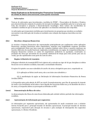 Em braer S.A.
       (Anteriomente Embraer –
       Empresa Brasileira de Aeronáutica S.A.)

       Notas Explicativas às Demonstrações Financeiras Consolidadas
       Em milhões de dólares norte-americanos, exceto quando mencionado

(jj)       Subvenções

       Trata-se de subvenções para investimentos, recebidas da FINEP – Financiadora de Estudos e Projetos,
       para desenvolv imento conjunto de projetos de inovação tecnológica, respaldados pela Lei 10.97 3/04, que
       trata dos incentivos à pesquisa e desenvolv imento tecnológico. Estes v alores são reconhecidos no
       resultado à medida em que os recursos são aplicados e as cláusulas contratuais são cump ridas.

       As subvenções gov ernamentais recebidas para investimentos em pesquisas que atendem as condições
       necessárias à sua efetiv ação são levadas ao resultado como redução das despesas incorridas com tais
       pesquisas.


(kk)       Receitas e despesas financeiras

       As receitas e despesas financeiras são representadas principalmente por rendimentos sobre aplicações
       financeiras, encargos financeiros sobre empréstimos, impostos com ex igibilidade suspensa, provisões
       para contingências (Nota 34), bem como por v ariações cambiais sobre ativos e passivos expressos em
       moedas diferentes da moeda funcional, registrados contabilmente em regime de competência.Receitas e
       despesas financeiras excluem os custos de empréstimos atribuíveis às aquisições, construções ou
       produção dos bens que necessitam de um período substancial de tempo para estar pronto para uso ou
       venda, que são capitalizados como parte do custo do ativo.

(ll)       Regim e tributário de transição

       O Regime tributário de transição(RTT) terá v igência até a entrada em vigor de lei que discipline os efeitos
       fiscais dos novos métodos contábeis, buscando a neutralidade tributária.

       O regime foi optativo nos anos-calendário de 2008 e de 2009 e obrigatório para 2010, respeitando -se:

               (i) A aplicação ao biênio 2008-2009, não a um único ano -calendário; e

               (ii) A manifestação da opção na Declaração de Informações Econômico -Financeiras da Pessoa
       Jurídica (DIPJ).

       A Companhia optou pela adoção do RTT em 2008. Conseqüentemente, para fins de apuração do imposto
       de renda e da contribuição social sobre o lucro líquido dos exercícios findos em 31 de dezembro de 2010 e
       de 2009, a Companhia adotou as prerrogativ as definidas no RTT.

(mm)       Dem onstração do flux o de caix a

       As demonstrações dos fluxos de caixa foram elaboradas pelo método indireto partindo das informações
       contábeis.

(nn)       Apresentação de informação por segmentos

       As informações por segmentos operacionais, são apresentadas de modo consistente com o relatório
       interno fornecido para o principal tomador de decisões operacionais. O principal tomador de decisões
       operacionais, responsável pela alocação de recursos e pela avaliação de desempenho dos segmentos
       operacionais, é o Diretor-Presidente.




                                                            166
 